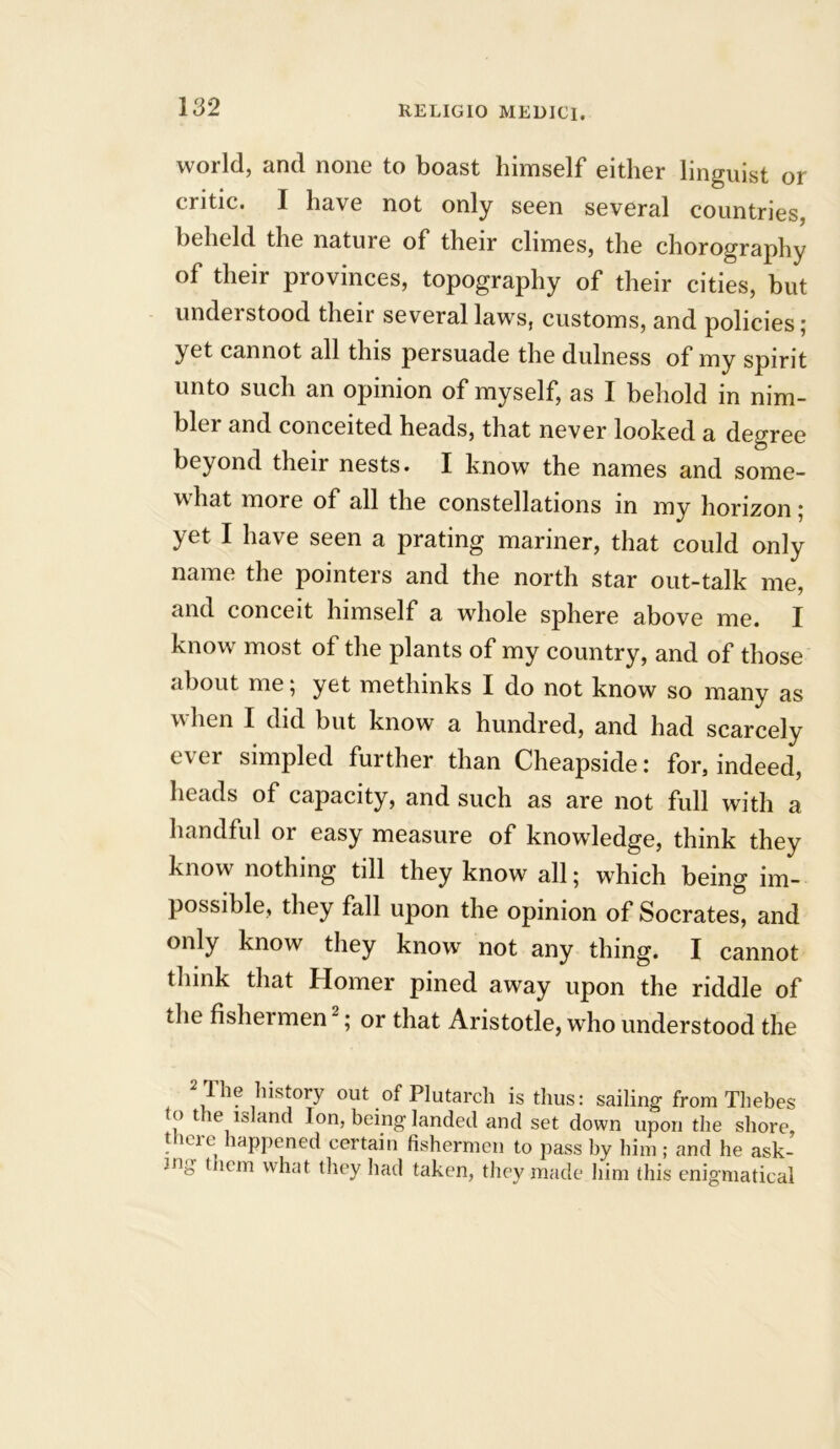 world, and none to boast himself either linguist or critic. I have not only seen several countries, beheld the nature of their climes, the chorography of their provinces, topography of their cities, but understood their several laws, customs, and policies; yet cannot all this persuade the dulness of my spirit unto such an opinion of myself, as I behold in nim- bler and conceited heads, that never looked a degree beyond their nests. I know the names and some- what more of all the constellations in my horizon 5 yet I have seen a prating mariner, that could only name the pointers and the north star out-talk me, and conceit himself a whole sphere above me. I know most of the plants of my country, and of those about me 5 yet methinks I do not know so many as when I did but know a hundred, and had scarcely ever simpled further than Cheapside: for, indeed, heads of capacity, and such as are not full with a handful or easy measure of knowledge, think they know nothing till they know all; which being im- possible, they fall upon the opinion of Socrates, and only know they know not any thing. I cannot think that Homer pined away upon the riddle of the fishermen ; or that Aristotle, wrho understood the The history out of Plutarch is thus: sailing from Thebes to the island Ion, being landed and set down upon the shore, t leie lappened certain fishermen to pass by him; and he ask- ing t lem what they had taken, they made him this enigmatical