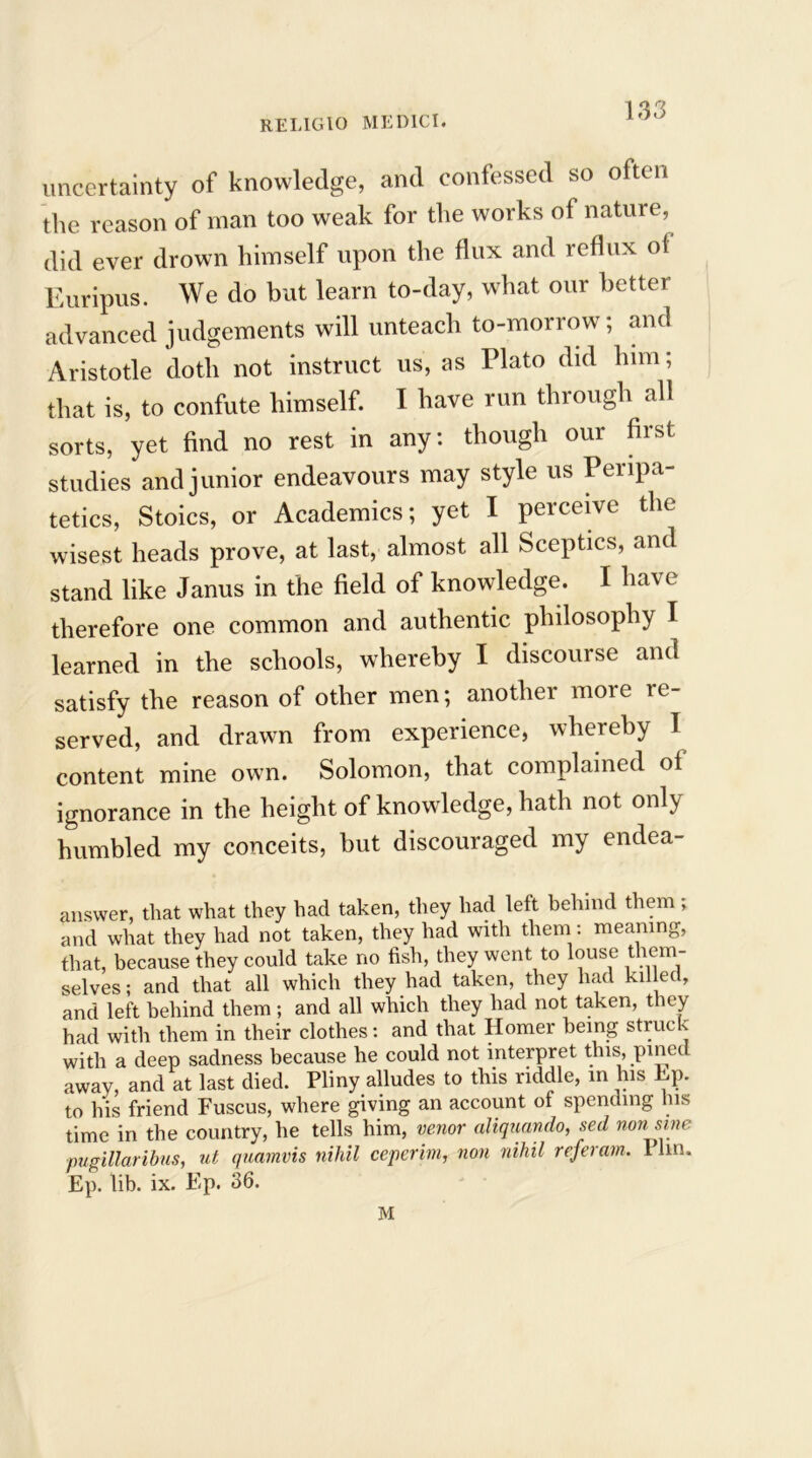 uncertainty of knowledge, and confessed so often the reason of man too weak for the works of nature, did ever drown himself upon the flux and reflux ol Euripus. We do but learn to-day, what our better advanced judgements will unteach to-morrow; and Aristotle doth not instruct us, as Plato did him; that is, to confute himself. I have run through all sorts, yet find no rest in any: though our first studies and junior endeavours may style us Peripa- tetics, Stoics, or Academics; yet I perceive the wisest heads prove, at last, almost all Sceptics, and stand like Janus in the field of knowledge. I have therefore one common and authentic philosophy I learned in the schools, whereby I discourse and satisfy the reason of other men; another more re- served, and drawn from experience, whereby 1 content mine own. Solomon, that complained ot ignorance in the height of knowledge, hath not only humbled my conceits, but discouraged my endea- answer, that what they had taken, they had left behind them ; and what they had not taken, they had with them: meaning, that, because they could take no fish, they went to louse them- selves; and that all which they had taken, they had killed, and left behind them; and all which they had not taken, they had with them in their clothes: and that Homer being struck with a deep sadness because he could not interpret this, pined away, and at last died. Pliny alludes to this riddle, in his Ep. to his friend Fuscus, where giving an account of spending his time in the country, he tells him, venor aliquando, sed non sine pugillaribus, ut quamvis nihil ceperim, non nihil referam. Plin. Ep. lib. ix. Ep. 36. M