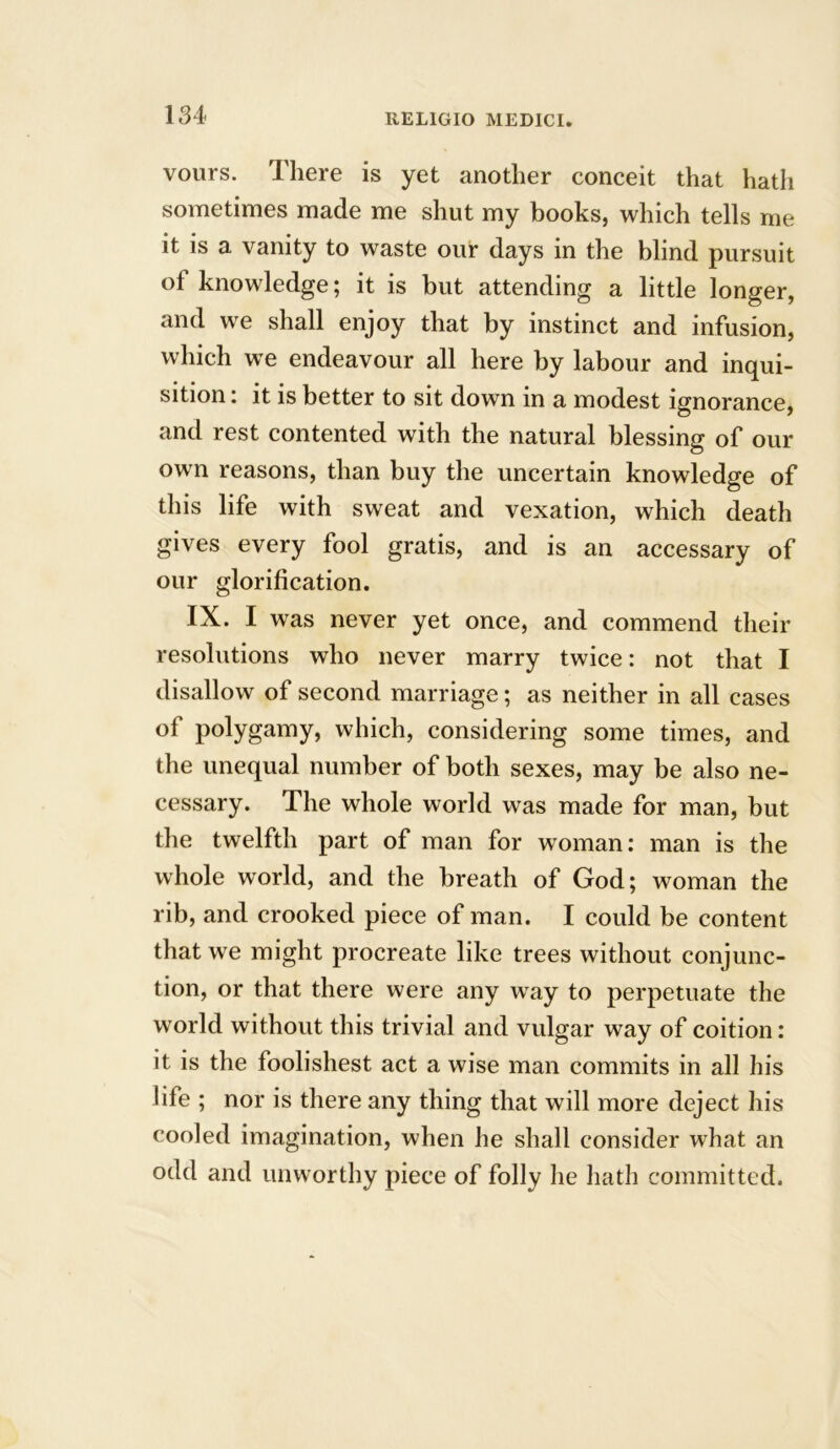 vours. There is yet another conceit that hath sometimes made me shut my books, which tells me it is a vanity to waste our days in the blind pursuit of knowledge; it is but attending a little longer, and we shall enjoy that by instinct and infusion, which we endeavour all here by labour and inqui- sition : it is better to sit down in a modest ignorance, and rest contented with the natural blessing of our own reasons, than buy the uncertain knowledge of this life with sweat and vexation, which death gives every fool gratis, and is an accessary of our glorification. IX. I was never yet once, and commend their resolutions who never marry twice: not that I disallow of second marriage; as neither in all cases of polygamy, which, considering some times, and the unequal number of both sexes, may be also ne- cessary. The whole world was made for man, but the twelfth part of man for woman: man is the whole world, and the breath of God; woman the rib, and crooked piece of man. I could be content that we might procreate like trees without conjunc- tion, or that there were any way to perpetuate the world without this trivial and vulgar way of coition: it is the foolishest act a wise man commits in all his life ; nor is there any thing that will more deject his cooled imagination, when he shall consider what an odd and unworthy piece of folly lie hath committed.