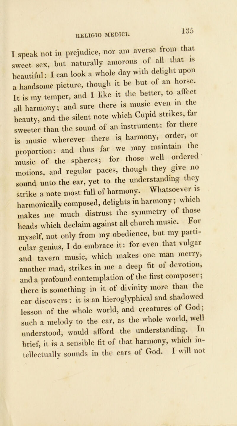 I speak not in prejudice, nor am averse from that sweet sex, but naturally amorous ot all that is beautiful: I can look a whole day with delight upon a handsome picture, though it be but of an horse. It is my temper, and I like it the better, to affect all harmony; and sure there is music even in the beauty, and the silent note which Cupid strikes tai sweeter than the sound of an instrument: for there is music wherever there is harmony, order, or proportion: and thus far we may maintain the music of the spheres; for those well ordered motions, and regular paces, though they give no sound unto the ear, yet to the understanding they strike a note most full of harmony. Whatsoever is harmonically composed, delights in harmony, hie > makes me much distrust the symmetry of those heads which declaim against all church music. For myself, not only from my obedience, but my parti- cular genius, I do embrace it: for even that vulgar and tavern music, which makes one man merry, another mad, strikes in me a deep fit of devotion, and a profound contemplation of the first composer; there is something in it of divinity more than the ear discovers: it is an liieroglyphical and shadowed lesson of the whole world, and creatures of God; such a melody to the ear, as the whole world, well understood, would afford the understanding. In brief, it is a sensible fit of that harmony, which in- tellectually sounds in the ears of God. I will not