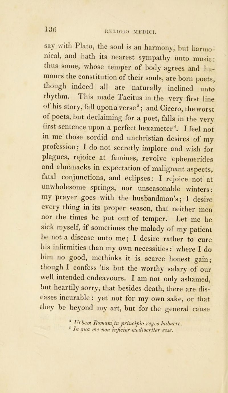 RELIGIO MEDICI. say with Plato, the soul is an harmony, but harmo- nical, and hath its nearest sympathy unto music: thus some, whose temper of body agrees and hu- mours the constitution of their souls, are born poets, though indeed all are naturally inclined unto rhythm. This made Tacitus in the very first line of his story, fall upon a verse3; and Cicero, the worst of poets, but declaiming for a poet, falls in the very first sentence upon a perfect hexameter4. I feel not in me those sordid and unchristian desires of my profession; I do not secretly implore and wish for plagues, rejoice at famines, revolve ephemerides and almanacks in expectation of malignant aspects, fatal conjunctions, and eclipses: I rejoice not at unwholesome springs, nor unseasonable winters: my prayer goes with the husbandman’s; I desire every thing in its proper season, that neither men nor the times be put out of temper. Let me be sick myself, if sometimes the malady of my patient be not a disease unto me; I desire rather to cure his infirmities than my own necessities: where I do him no good, methinks it is scarce honest gain; though I confess ’tis but the worthy salary of our well intended endeavours. I am not only ashamed, but heartily sorry, that besides death, there are dis- eases incurable : yet not for my own sake, or that they be beyond my art, but for the general cause ! Urbem Romamjn principio reges habuere. ■ In qua me non inficior mediocriter esse.