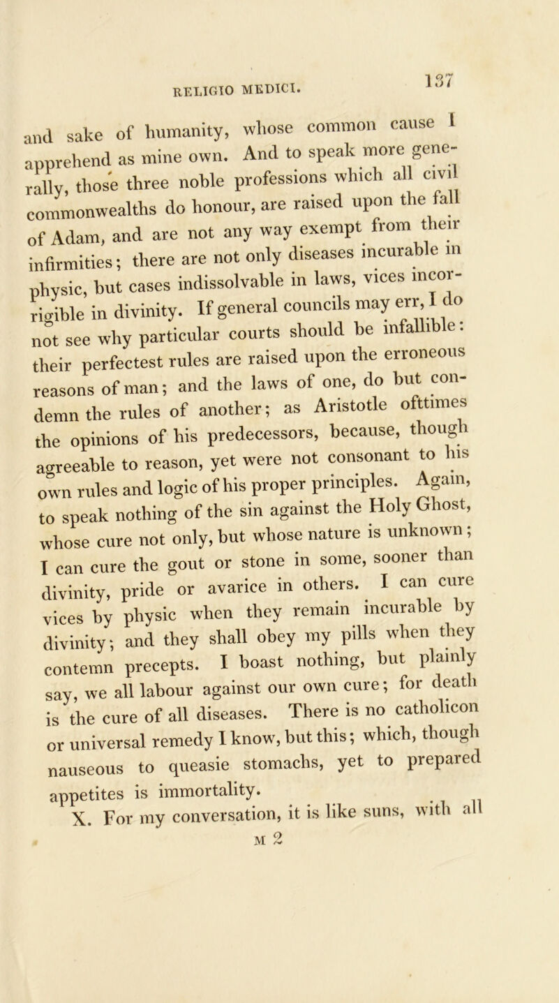 and sake of humanity, whose common cause I apprehend as mine own. And to speak more gene- rally, those three noble professions which all cm commonwealths do honour, are raised upon the fall of Adam, and are not any way exempt from their infirmities; there are not only diseases incurable in physic, but cases indissolvable in laws, vices incor- rigible in divinity. If general councils may err. I t o not see why particular courts should be infallib e. their perfectest rules are raised upon the erroneous reasons of man; and the laws of one, do but con- demn the rules of another; as Aristotle ofttimes the opinions of his predecessors, because, though agreeable to reason, yet were not consonant to his own rules and logic of his proper principles. Again, to speak nothing of the sin against the Holy Ghost, whose cure not only, but whose nature is unknown; I can cure the gout or stone in some, sooner than divinity, pride or avarice in others. I can cure- vices by physic when they remain incurable by divinity; and they shall obey my pills when they contemn precepts. I boast nothing, but plainly say, we all labour against our own cure; for death is the cure of all diseases. There is no catholicon or universal remedy I know, but this; which, though nauseous to queasie stomachs, yet to prepared appetites is immortality. X. For my conversation, it is like suns, with all