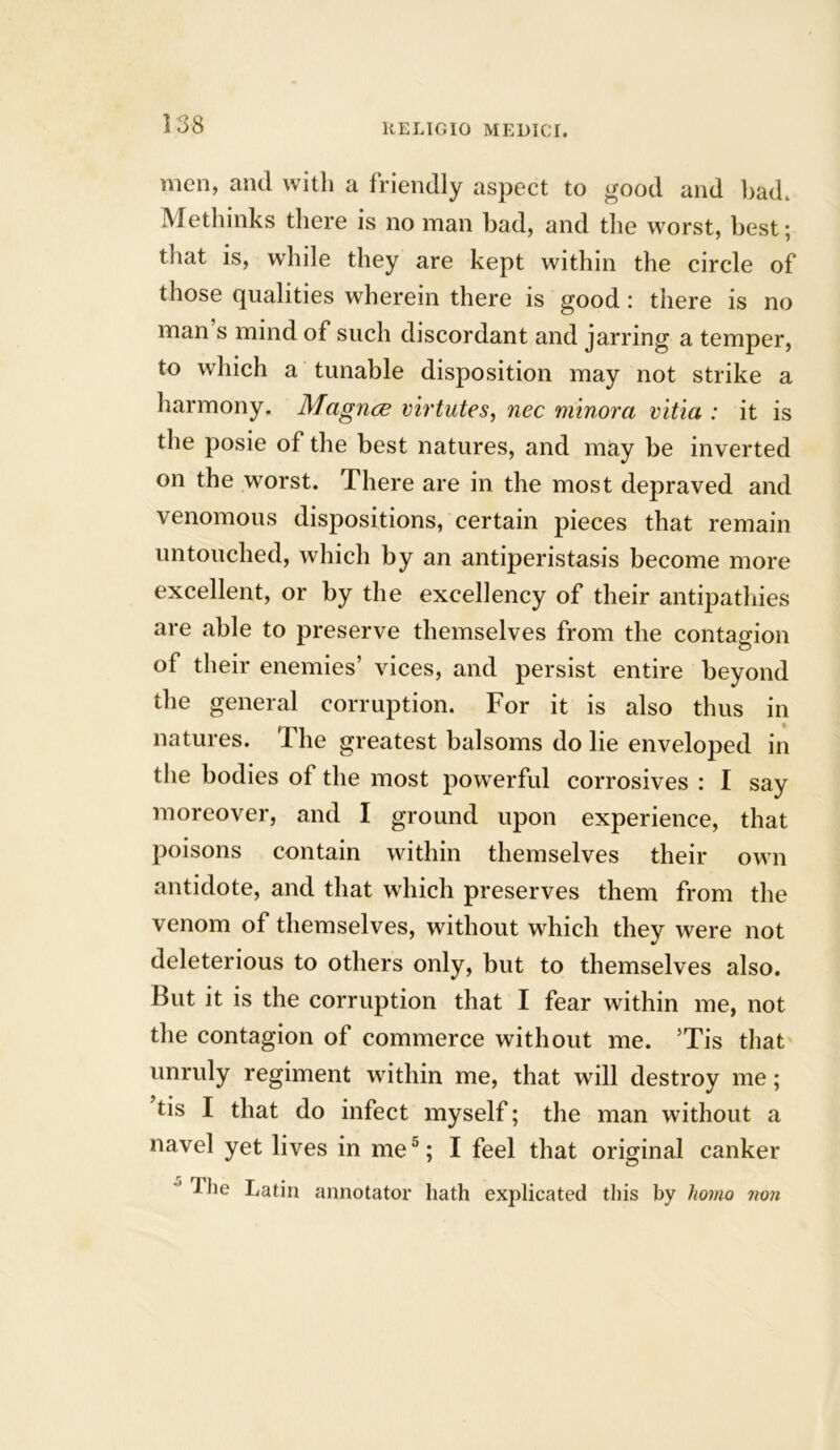 men, and with a friendly aspect to good and bad. Methinks there is no man had, and the worst, best; that is, while they are kept within the circle of those qualities wherein there is good: there is no man s mind of such discordant and jarring a temper, to which a tunable disposition may not strike a harmony. Magnce virtutes, nec minora vitia : it is the posie of the best natures, and may be inverted on the worst. There are in the most depraved and venomous dispositions, certain pieces that remain untouched, which by an antiperistasis become more excellent, or by the excellency of their antipathies are able to preserve themselves from the contagion of their enemies’ vices, and persist entire beyond the general corruption. For it is also thus in natures. The greatest balsoms do lie enveloped in the bodies of the most powerful corrosives : I say moreover, and I ground upon experience, that poisons contain within themselves their own antidote, and that which preserves them from the venom of themselves, without which they were not deleterious to others only, but to themselves also. But it is the corruption that I fear within me, not the contagion of commerce without me. 5Tis that unruly regiment within me, that will destroy me; tis I that do infect myself; the man without a navel yet lives in me5; I feel that original canker 1 lie Latin annotator hath explicated this by homo von