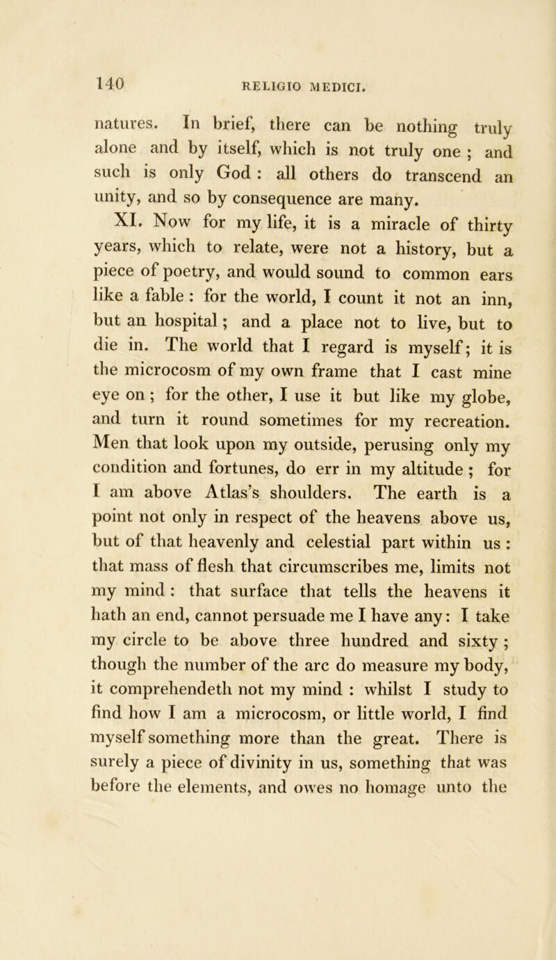 natures. In brief, there can be nothing truly alone and by itself, which is not truly one ; and such is only God : all others do transcend an unity, and so by consequence are many. XI. Now for my life, it is a miracle of thirty years, which to relate, were not a history, but a piece of poetry, and would sound to common ears like a fable : for the world, I count it not an inn, but an hospital; and a place not to live, but to die in. The world that I regard is myself; it is the microcosm of my own frame that I cast mine eye on ; for the other, I use it but like my globe, and turn it round sometimes for my recreation. Men that look upon my outside, perusing only my condition and fortunes, do err in my altitude ; for I am above Atlas’s shoulders. The earth is a point not only in respect of the heavens above us, but of that heavenly and celestial part within us : that mass of flesh that circumscribes me, limits not my mind : that surface that tells the heavens it hath an end, cannot persuade me I have any: I take my circle to be above three hundred and sixty ; though the number of the arc do measure my body, it comprehendeth not my mind : whilst I study to find how I am a microcosm, or little world, I find myself something more than the great. There is surely a piece of divinity in us, something that was before the elements, and owes no homage unto the