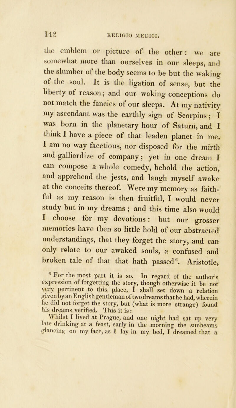 the emblem or picture of the other: we are somewhat more than ourselves in our sleeps, and the slumber of the body seems to be but the waking of the soul. It is the ligation of sense, but the libeity of reason; and our waking conceptions do not match the fancies of our sleeps. At my nativity my ascendant was the earthly sign of Scorpius ; I was born in the planetary hour of Saturn, and I think I have a piece of that leaden planet in me. I am no wray facetious, nor disposed for the mirth and galliardize of company; yet in one dream I can compose a whole comedy, behold the action, and apprehend the jests, and laugh myself awake at the conceits thereof. Were my memory as faith- ful as my reason is then fruitful, I would never study but in my dreams ; and this time also would I choose for my devotions: but our grosser memories have then so little hold of our abstracted understandings, that they forget the story, and can only relate to our awaked souls, a confused and broken tale of that that hath passed6. Aristotle, 6 For the most part it is so. In regard of the author’s expression of forgetting the story, though otherwise it be not very pertinent to this place, 1 shall set down a relation given by an English gentleman of two dreams that he had, wherein lie did not forget the story, but (what is more strange) found his dreams verified. This it is : Whilst I lived at Prague, and one night had sat up very late drinking at a feast, early in the morning the sunbeams glancing on my face, as I lay in my bed, I dreamed that a