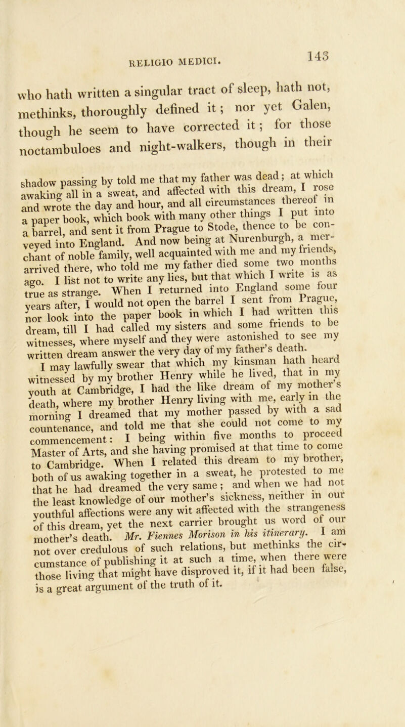 who hath written a singular tract of sleep, hath not, methinks, thoroughly defined it; nor yet Galen, though he seem to have corrected it; for those noctambuloes and night-walkers, though in then- shadow passing by told me that my father was dead; at which awaking all in a sweat, and affected with this dream, I rose and wrote the day and hour, and all circumstances thereof in a paper hook, which book with many other things I put into a barrel, and sent it from Prague to Stode thence to be con- veyed into England. And now being at Nurenburgh, a mer- chant of noble family, well acquainted with me and my iriencl, arrived there, who told me my father died some two months ago I list not to write any lies, but that which I write is as true as strange. When I returned into England some four vears after, I would not open the barrel I sent from 1 rague, nor look into the paper book in which I had wntten_ this dream, till I had called my sisters and some friends to be witnesses, where myself and they were astonished to see my written dream answer the very day of my father s death. I may lawfully swear that which my kinsman hath heard witnessed by my brother Henry while he lived, that in rny youth at Cambridge, I had the like dream of my mother s death where my brother Henry living with me, early in the morning I dreamed that my mother passed by wtth a sad countenance, and told me that she could not come to my commencement: 1 being within live months to proceed Master of Arts, and she having promised at that time to come to Cambridge. When I related this dream to my brother, both of us awaking together in a sweat, he protested to me that he had dreamed the very same ; and when we had not the least knowledge of our mother’s sickness, neither in our youthful affections were any wit affected with the strangeness of this dream, yet the next carrier brought us word of our mother’s death. Mr. Fiennes Monson in Jus itinerary. 1 am not over credulous of such relations, but methinks the cir- cumstance of publishing it at such a time, when there were those living that might have disproved it, if it had been false, is a great argument of the truth of it.