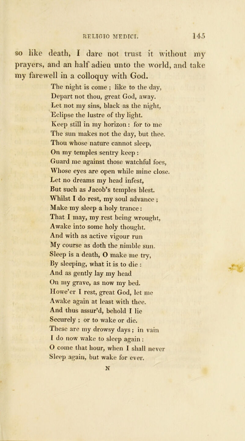 so like death, I dare not trust it without my prayers, and an half adieu unto the world, and take my farewell in a colloquy with God. The night is come ; like to the day, Depart not thou, great God, away. Let not my sins, black as the night, Eclipse the lustre of thy light. Keep still in my horizon : for to me The sun makes not the day, but thee. Thou whose nature cannot sleep, On my temples sentry keep : Guard me against those watchful foes, Whose eyes are open while mine close. Let no dreams my head infest, But such as Jacob’s temples blest. Whilst I do rest, my soul advance ; Make my sleep a holy trance: That I may, my rest being wrought, Awake into some holy thought. And with as active vigour run My course as doth the nimble sun. Sleep is a death, O make me try, By sleeping, what it is to die : And as gently lay my head On my grave, as now my bed. Howe’er I rest, great God, let me Awake again at least with thee. And thus assur’d, behold I lie Securely ; or to wake or die. These are my drowsy days ; in vain I do now wake to sleep again: O come that hour, when I shall never Sleep again, but wake for ever. N
