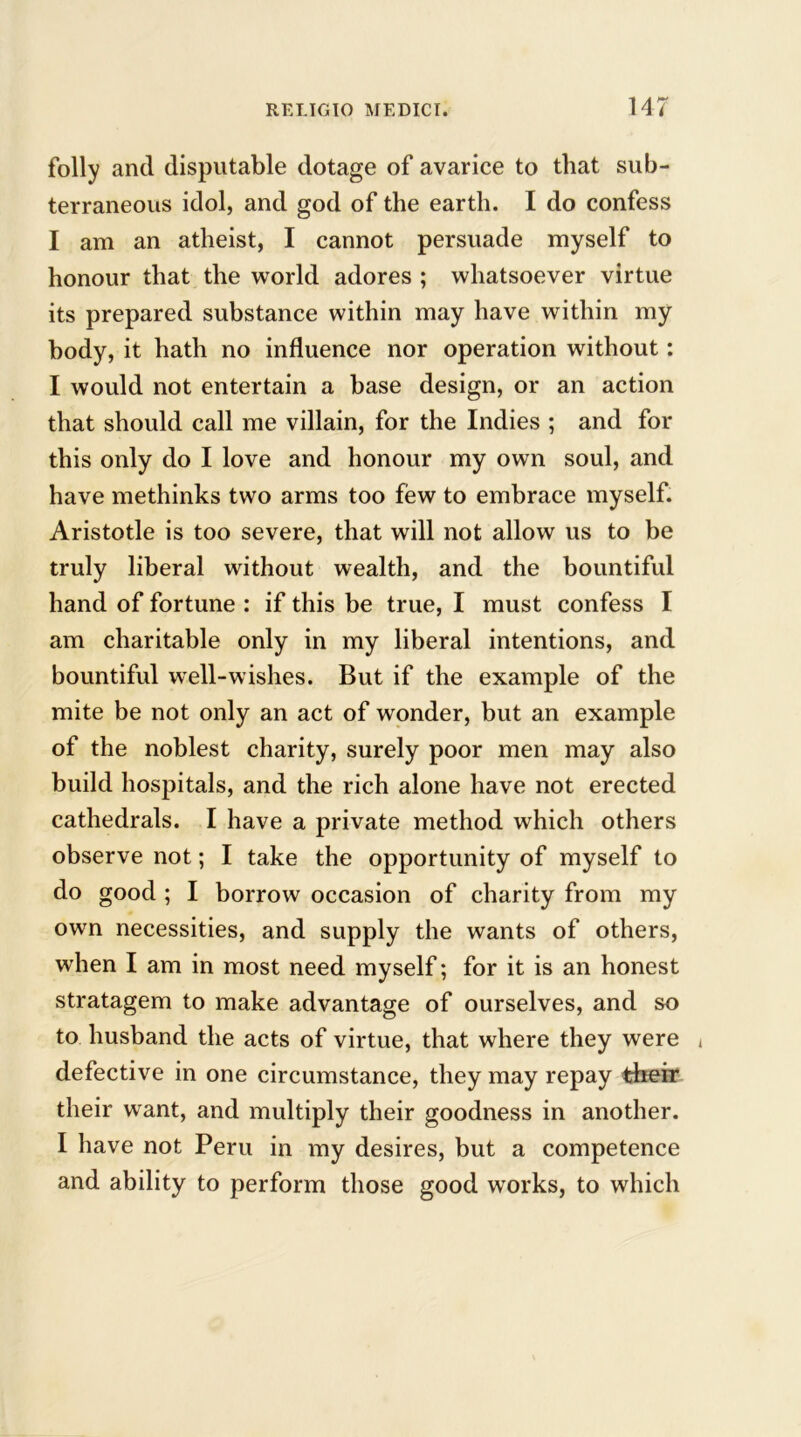 folly and disputable dotage of avarice to that sub- terraneous idol, and god of the earth. I do confess I am an atheist, I cannot persuade myself to honour that the world adores ; whatsoever virtue its prepared substance within may have within my body, it hath no influence nor operation without: I would not entertain a base design, or an action that should call me villain, for the Indies ; and for this only do I love and honour my own soul, and have methinks two arms too few to embrace myself. Aristotle is too severe, that will not allow us to be truly liberal without wealth, and the bountiful hand of fortune : if this be true, I must confess I am charitable only in my liberal intentions, and bountiful well-wishes. But if the example of the mite be not only an act of wonder, but an example of the noblest charity, surely poor men may also build hospitals, and the rich alone have not erected cathedrals. I have a private method which others observe not; I take the opportunity of myself to do good ; I borrow occasion of charity from my own necessities, and supply the wants of others, when I am in most need myself; for it is an honest stratagem to make advantage of ourselves, and so to husband the acts of virtue, that where they were i defective in one circumstance, they may repay their their want, and multiply their goodness in another. I have not Peru in my desires, but a competence and ability to perform those good works, to which