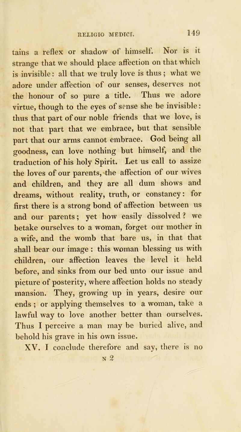 tains a reflex or shadow of himself. Nor is it strange that we should place affection on that which is invisible: all that we truly love is thus ; what we adore under affection of our senses, deserves not the honour of so pure a title. Thus we adore virtue, though to the eyes of sense she be invisible : thus that part of our noble friends that we love, is not that part that we embrace, but that sensible part that our arms cannot embrace. God being all goodness, can love nothing but himself, and the traduction of his holy Spirit. Let us call to assize the loves of our parents, the affection of our wives and children, and they are all dum shows and dreams, without reality, truth, or constancy: for first there is a strong bond of affection between us and our parents; yet how easily dissolved ? we betake ourselves to a woman, forget our mother in a wife, and the womb that bare us, in that that shall bear our image : this woman blessing us with children, our affection leaves the level it held before, and sinks from our bed unto our issue and picture of posterity, where affection holds no steady mansion. They, growing up in years, desire our ends ; or applying themselves to a woman, take a lawful way to love another better than ourselves. Thus I perceive a man may be buried alive, and behold his grave in his own issue. XV. I conclude therefore and say, there is no n 2