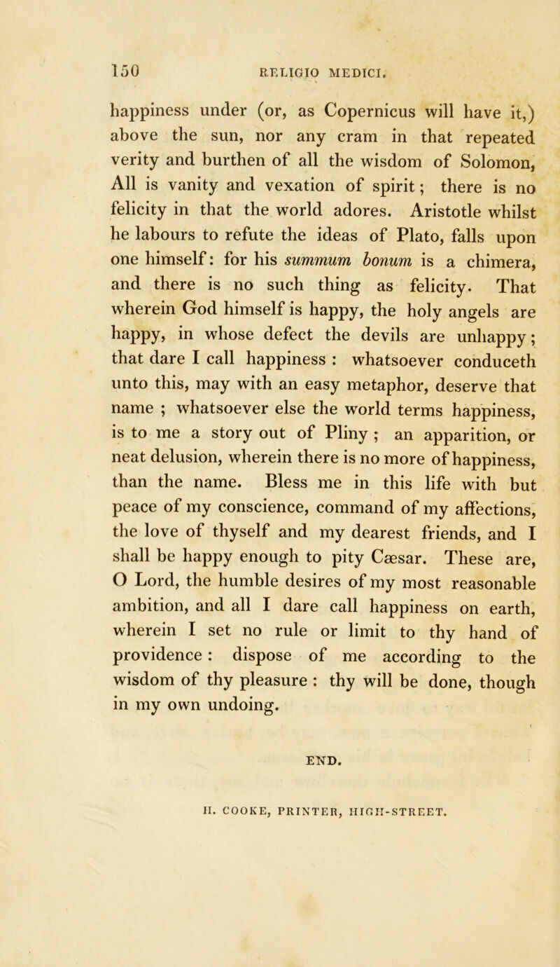happiness under (or, as Copernicus will have it,) above the sun, nor any cram in that repeated verity and burthen of all the wisdom of Solomon, All is vanity and vexation of spirit; there is no felicity in that the world adores. Aristotle whilst he labours to refute the ideas of Plato, falls upon one himself: for his summum bonum is a chimera, and there is no such thing as felicity. That wherein God himself is happy, the holy angels are happy, in whose defect the devils are unhappy; that dare I call happiness : whatsoever conduceth unto this, may with an easy metaphor, deserve that name ; whatsoever else the world terms happiness, is to me a story out of Pliny ; an apparition, or neat delusion, wherein there is no more of happiness, than the name. Bless me in this life with but peace of my conscience, command of my affections, the love of thyself and my dearest friends, and I shall be happy enough to pity Caesar. These are, O Lord, the humble desires of my most reasonable ambition, and all I dare call happiness on earth, wherein I set no rule or limit to thy hand of providence: dispose of me according to the wisdom of thy pleasure : thy will be done, though in my own undoing. END. H. COOKE, PRINTER, HIOII-STREET.