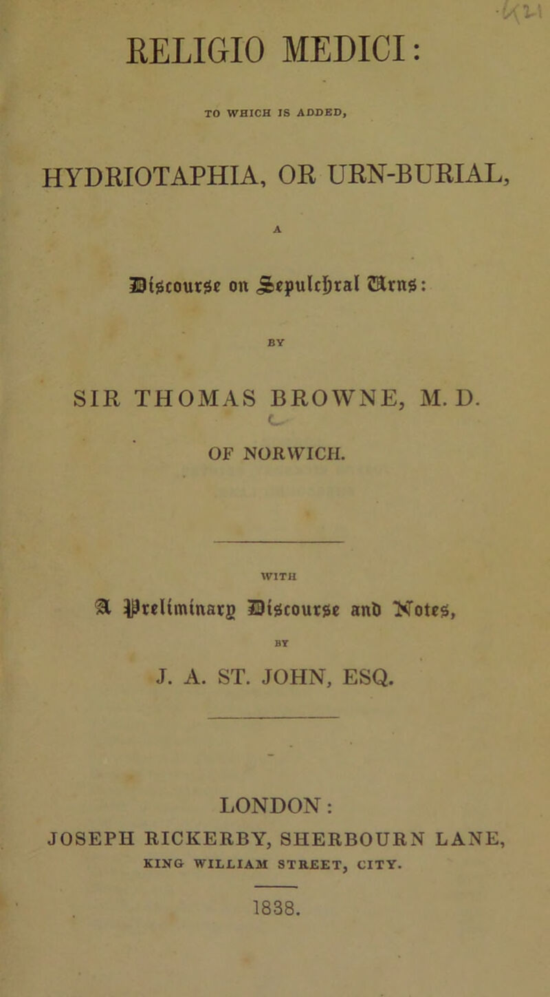 RELIGIO MEDICI: TO WHICH IS ADDED, HYDRIOTAPHIA, OR URN-BURIAL, Discourse on jeepulcljral CEms: SIR THOMAS BROWNE, M. D. c_ OF NORWICH. WITH 31 ^reltmtnarg Discourse anti Notes, BY J. A. ST. JOHN, ESQ. LONDON: JOSEPH RICKERBY, SHERBOURN LANE, KING WILLIAM STREET, CITY.