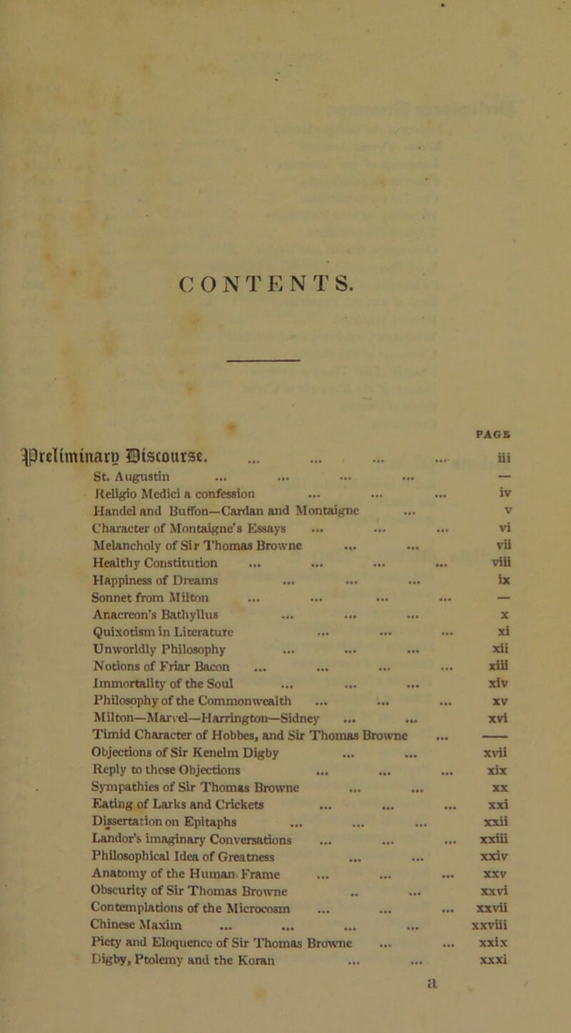 IPreKmtnarn Btscourse. PAGE iii St. Augustin ... — Religio Medici a confession ... iv Handel and Buffon—Cardan and Montaigne V Character of Montaigne's Essays ... vi Melancholy of Sir Thomas Browne ... vii Healthy Constitution ... viii Happiness of Dreams ix Sonnet from Milton ... ... • . ... — Anacreon’s Bathyllus ... X Quixotism in Literature .. xi Unworldly Philosophy ... ... xU Notions of Friar Bacon xiii Immortality of the Soul ... xiv Philosophy of the Commonwealth . XV Milton—Marvel—Harrington—Sidney ... xvi Timid Character of Hobbes, and Sir Thomas Browne ... — Objections of Sir Kenelm Digby ... xvii Reply to those Objections ... xix Sympathies of Sir Thomas Browne ... XX Eating of Larks and Crickets ... ... xxi Dissertation on Epitaphs ... ... xxii Landor’s imaginary Conversations ... xxiii Philosophical Idea of Greatness xxiv Anatomy of the Human. Frame XXV Obscurity of Sir Thomas Browne ... xx vi Contemplations of the Microcosm „ xxvii Chinese Maxim ... xxviii Piety and Eloquence of Sir Thomas Browne .. ... xxix Digby, Ptolemy and the Koran ... xx xi a