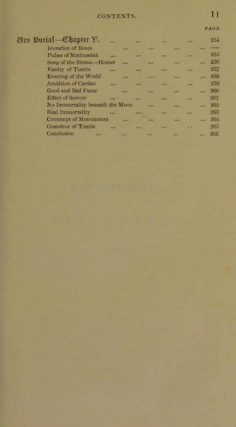 1 1 (Him Uurial—Chapter V. ... Duration of Bones Pulses ofMethuselah ... Song of the Sirens.—Homer ... Vanity of Tombs Evening of the World Ambition of Cardan ... Good and Bad Fame ... Effect of Sorrow ... No Immortality beneath the Moon Heal Immortality Contempt of Monuments ... Grandeur of Tombs ... Conclusion PAGE 254 255 ... 256 257 ... 258 259 ... 269 261 ... 262 263 ... 264 265 ... 266