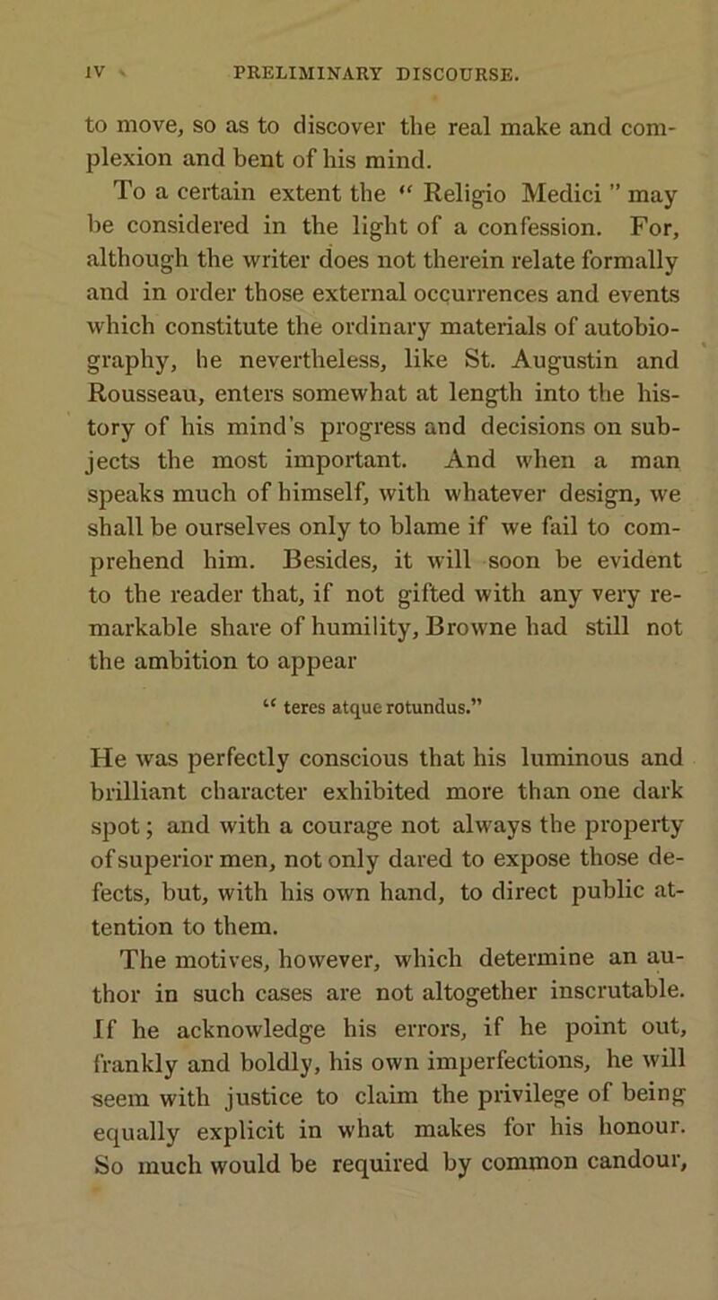 to move, so as to discover the real make and com- plexion and bent of his mind. To a certain extent the  Religio Medici ” may- be considered in the light of a confession. For, although the writer does not therein relate formally and in order those external occurrences and events which constitute the ordinary materials of autobio- graphy, he nevertheless, like St. Augustin and Rousseau, enters somewhat at length into the his- tory of his mind’s progress and decisions on sub- jects the most important. And when a man speaks much of himself, with whatever design, we shall be ourselves only to blame if we fail to com- prehend him. Besides, it will soon be evident to the reader that, if not gifted with any very re- markable share of humility, Browne had still not the ambition to appear “ teres atque rotundus.” He was perfectly conscious that his luminous and brilliant character exhibited more than one dark spot; and with a courage not always the property of superior men, not only dared to expose those de- fects, but, with his own hand, to direct public at- tention to them. The motives, however, which determine an au- thor in such cases are not altogether inscrutable. If he acknowledge his errors, if he point out, frankly and boldly, his own imperfections, he will seem with justice to claim the privilege of being equally explicit in what makes for his honour. So much would be required by common candour.