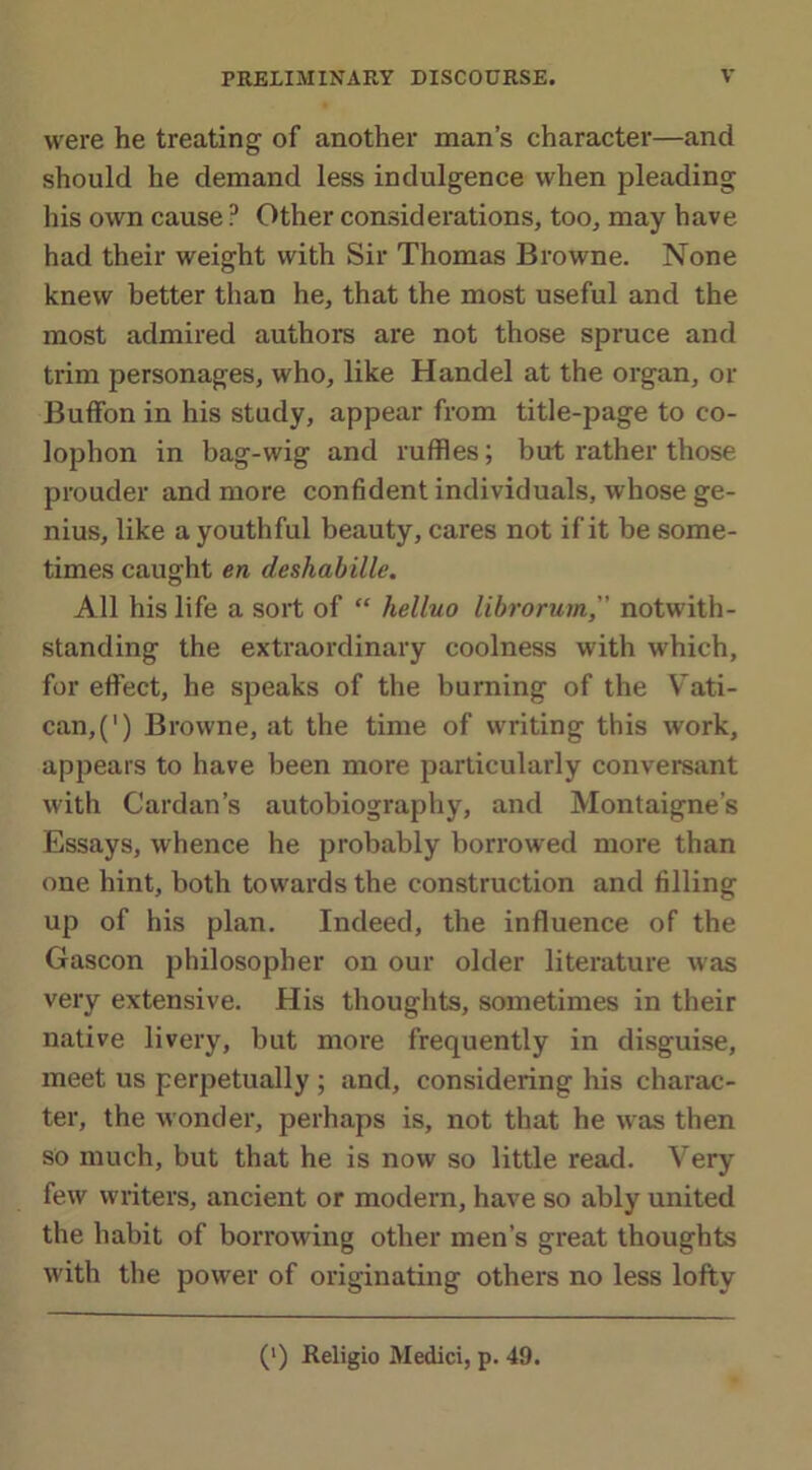 were he treating of another man’s character—and should he demand less indulgence when pleading his own cause ? Other considerations, too, may have had their weight with Sir Thomas Browne. None knew better than he, that the most useful and the most admired authors are not those spruce and trim personages, who, like Handel at the organ, or Buffon in his study, appear from title-page to co- lophon in bag-wig and ruffles; but rather those prouder and more confident individuals, whose ge- nius, like a youthful beauty, cares not if it be some- times caught en deshabille. All his life a sort of “ helluo librorum” notwith- standing the extraordinary coolness with which, for effect, he speaks of the burning of the Vati- can,(') Browne, at the time of writing this work, appears to have been more particularly conversant with Cardan’s autobiography, and Montaigne’s Essays, whence he probably borrowed more than one hint, both towards the construction and filling up of his plan. Indeed, the influence of the Gascon philosopher on our older literature was very extensive. His thoughts, sometimes in their native livery, but more frequently in disguise, meet us perpetually ; and, considering his charac- ter, the wonder, perhaps is, not that he was then so much, but that he is now so little read. Very few writers, ancient or modern, have so ably united the habit of borrowing other men’s great thoughts with the power of originating others no less lofty (') Religio Medici, p. 49.