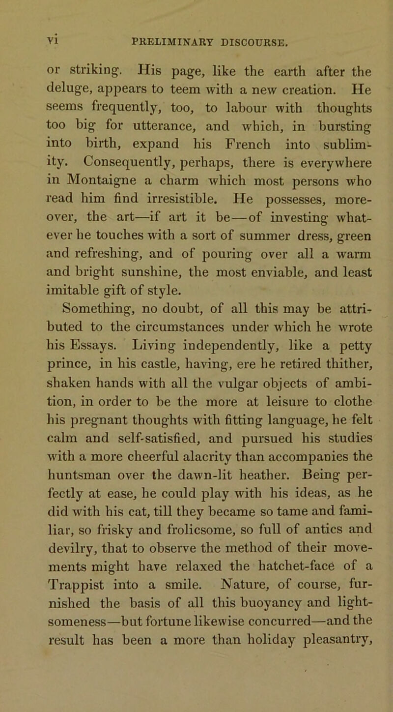 or striking. His page, like the earth after the deluge, appears to teem with a new creation. He seems frequently, too, to labour with thoughts too big for utterance, and which, in bursting into birth, expand his French into sublim- ity. Consequently, perhaps, there is everywhere in Montaigne a charm which most persons who read him find irresistible. He possesses, more- over, the art—if art it be—of investing what- ever he touches with a sort of summer dress, green and refreshing, and of pouring over all a warm and bright sunshine, the most enviable, and least imitable gift of style. Something, no doubt, of all this may be attri- buted to the circumstances under which he wrote his Essays. Living independently, like a petty prince, in his castle, having, ere he retired thither, shaken hands with all the vulgar objects of ambi- tion, in order to be the more at leisure to clothe his pregnant thoughts with fitting language, he felt calm and self-satisfied, and pursued his studies with a more cheerful alacrity than accompanies the huntsman over the dawn-lit heather. Being per- fectly at ease, he could play with his ideas, as he did with his cat, till they became so tame and fami- liar, so frisky and frolicsome, so full of antics and devilry, that to observe the method of their move- ments might have relaxed the hatchet-face of a Trappist into a smile. Nature, of course, fur- nished the basis of all this buoyancy and light- someness—but fortune likewise concurred—and the result has been a more than holiday pleasantry,