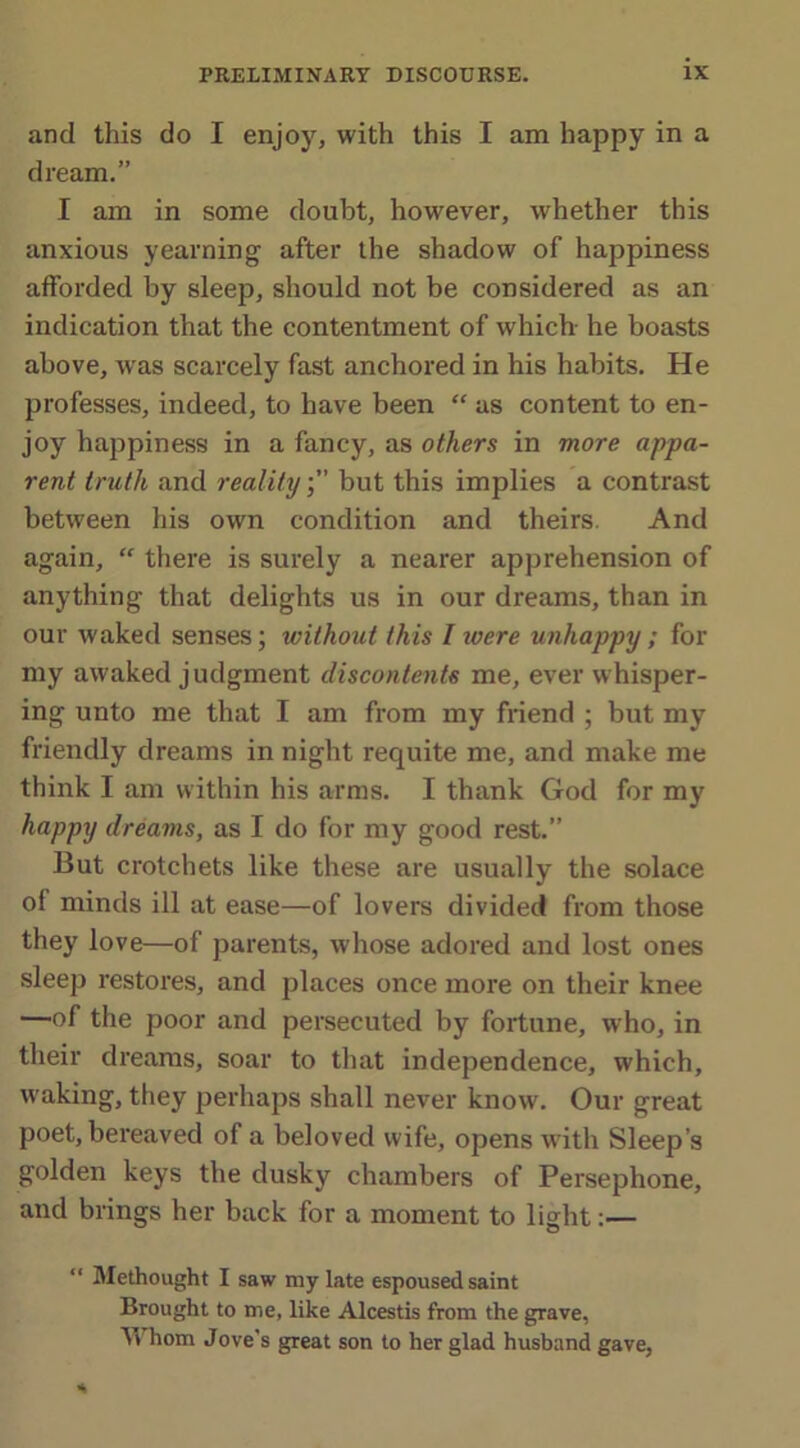 and this do I enjoy, with this I am happy in a dream.” I am in some doubt, however, whether this anxious yearning after the shadow of happiness afforded by sleep, should not be considered as an indication that the contentment of which he boasts above, was scarcely fast anchored in his habits. He professes, indeed, to have been “ as content to en- joy happiness in a fancy, as others in more appa- rent truth and realitybut this implies a contrast between his own condition and theirs. And again, “ there is surely a nearer apprehension of anything that delights us in our dreams, than in our waked senses; without this I were unhappy ; for my awaked judgment discontents me, ever whisper- ing unto me that I am from my friend ; but my friendly dreams in night requite me, and make me think I am within his arms. I thank God for my happy dreams, as I do for my good rest.” But crotchets like these are usually the solace ol minds ill at ease—of lovers divided from those they love—of parents, whose adored and lost ones sleep restores, and places once more on their knee —of the poor and persecuted by fortune, who, in their dreams, soar to that independence, which, waking, they perhaps shall never know. Our great poet, bereaved of a beloved wife, opens with Sleep’s golden keys the dusky chambers of Persephone, and brings her back for a moment to light:— “ Methought I saw my late espoused saint Brought to me, like Alcestis from the grave, Whom Jove’s great son to her glad husband gave,