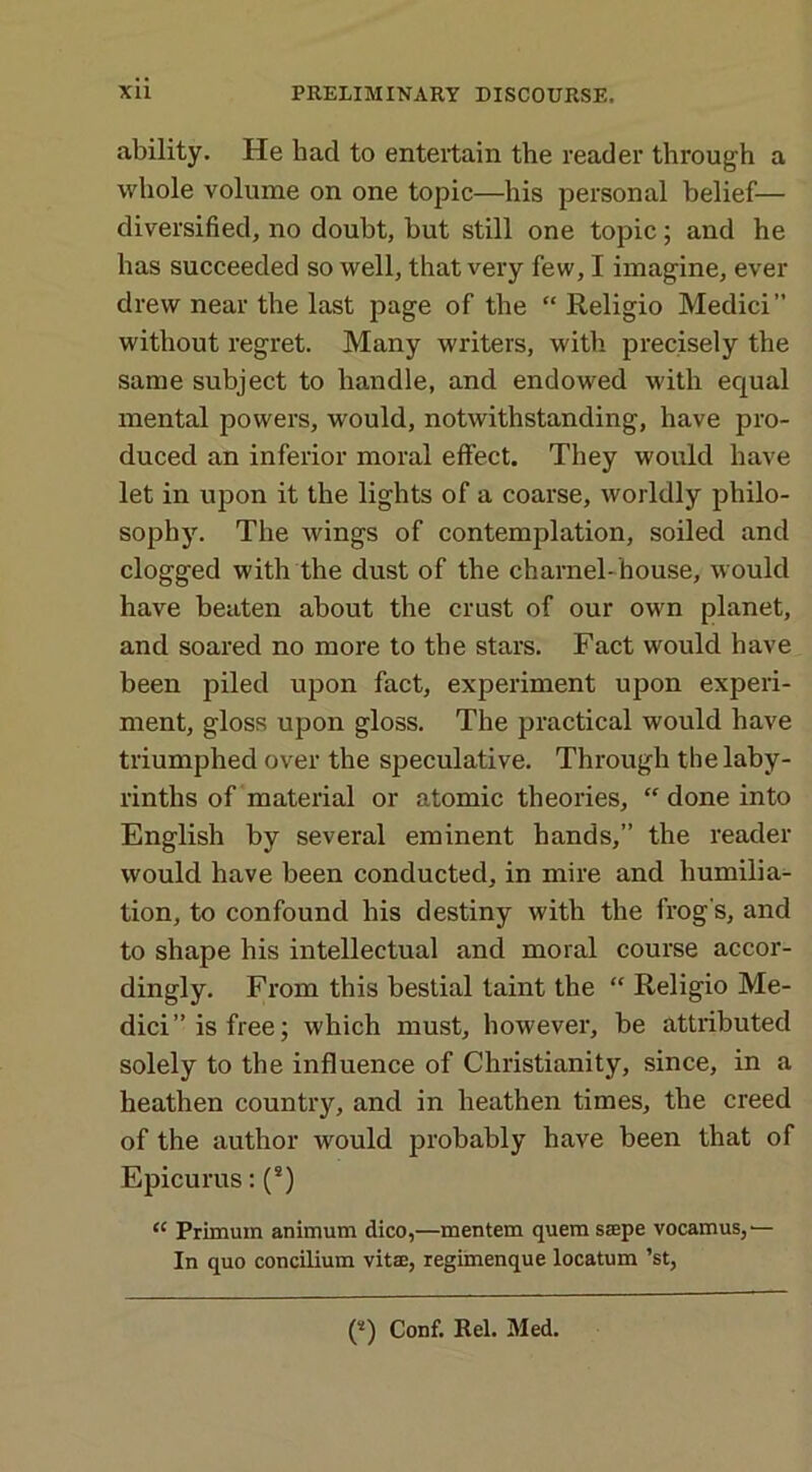 ability. He had to entertain the reader through a whole volume on one topic—his personal belief— diversified, no doubt, hut still one topic; and he has succeeded so well, that very few, I imagine, ever drew near the last page of the “ Religio Medici” without regret. Many writers, with precisely the same subject to handle, and endowed with equal mental powers, would, notwithstanding, have pro- duced an inferior moral effect. They would have let in upon it the lights of a coarse, worldly philo- sophy. The wings of contemplation, soiled and clogged with the dust of the charnel-house, would have beaten about the crust of our own planet, and soared no more to the stars. Fact would have been piled upon fact, experiment upon experi- ment, gloss upon gloss. The practical would have triumphed over the speculative. Through the laby- rinths of material or atomic theories, “ done into English by several eminent hands,” the reader would have been conducted, in mire and humilia- tion, to confound his destiny with the frog's, and to shape his intellectual and moral course accor- dingly. From this bestial taint the “ Religio Me- dici” is free; which must, however, be attributed solely to the influence of Christianity, since, in a heathen country, and in heathen times, the creed of the author would jirobably have been that of Epicurus: (s) “ Primum animum dico,—mentem quem saepe vocamus,— In quo concilium vitae, regimenque locatum ’st, (s) Conf. Rel. Med.