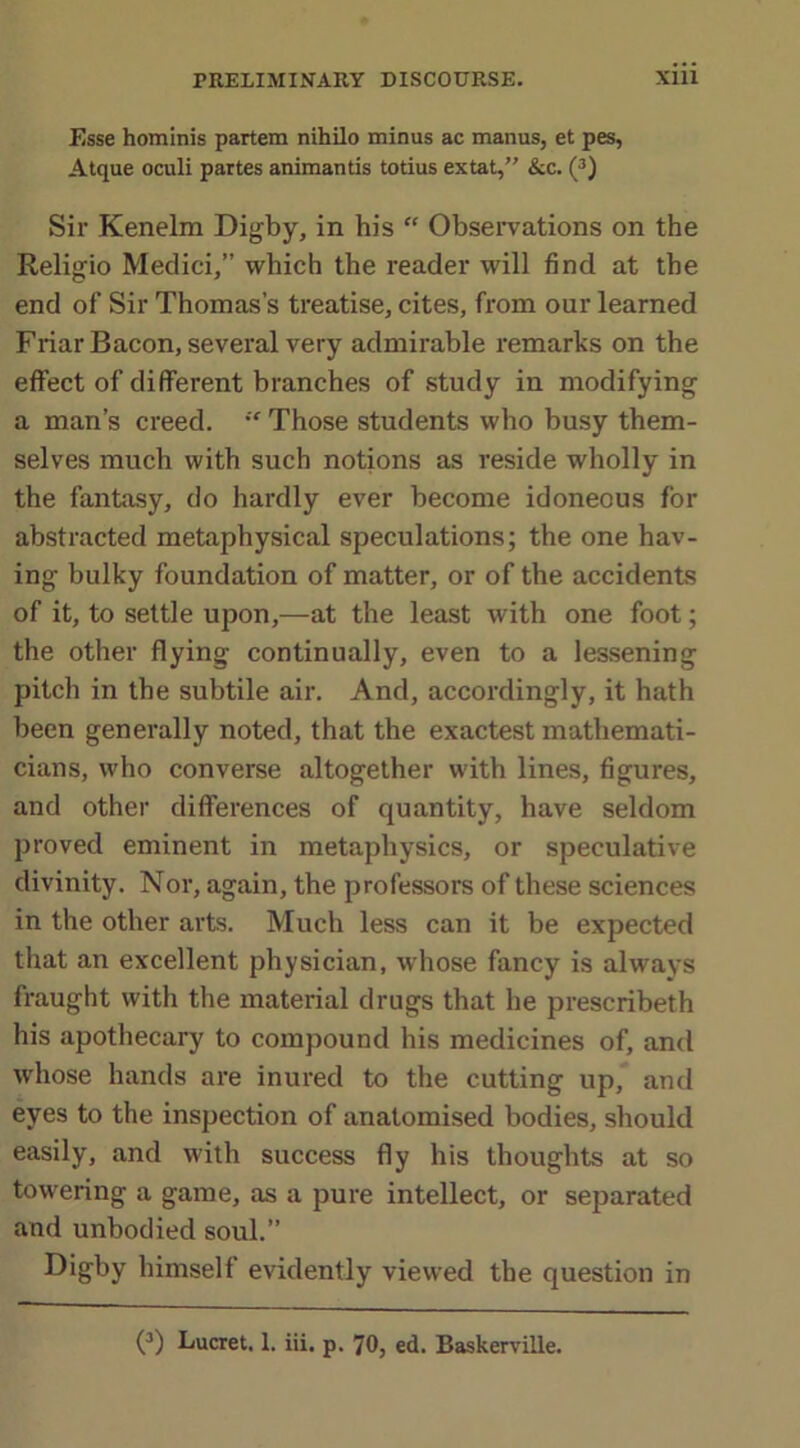 Esse hominis partem nihilo minus ac manus, et pes, Atque oculi partes animantis totius extat,” &c. (3) Sir Kenelm Digby, in his “ Observations on the Religio Medici,” which the reader will find at the end of Sir Thomas’s treatise, cites, from our learned Friar Bacon, several very admirable remarks on the effect of different branches of study in modifying a man’s creed. “ Those students who busy them- selves much with such notions as reside wholly in the fantasy, do hardly ever become idoneous for abstracted metaphysical speculations; the one hav- ing bulky foundation of matter, or of the accidents of it, to settle upon,—at the least with one foot; the other flying continually, even to a lessening pitch in the subtile air. And, accordingly, it hath been generally noted, that the exactest mathemati- cians, who converse altogether with lines, figures, and other differences of quantity, have seldom proved eminent in metaphysics, or speculative divinity. Nor, again, the professors of these sciences in the other arts. Much less can it be expected that an excellent physician, whose fancy is always fraught with the material drugs that he prescribeth his apothecary to compound his medicines of, and whose hands are inured to the cutting up, and eyes to the inspection of anatomised bodies, should easily, and with success fly his thoughts at so towering a game, as a pure intellect, or separated and unbodied soul.” Digby himself evidently viewed the question in (3) Lucret. 1. iii, p. 70, ed. Baskerville.