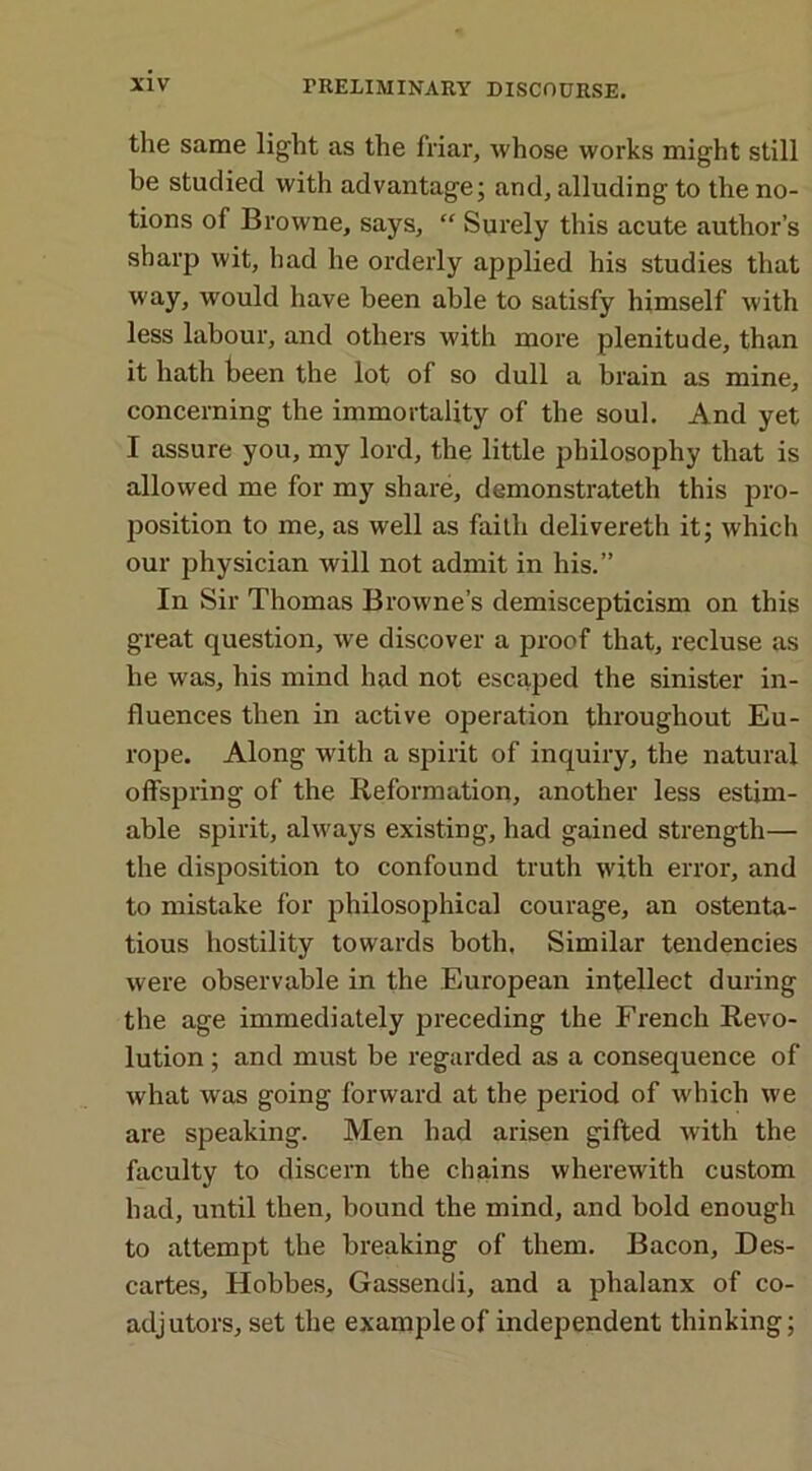 the same light as the friar, whose works might still be studied with advantage; and, alluding to the no- tions of Browne, says, “ Surely this acute author’s sharp wit, had he orderly applied his studies that way, would have been able to satisfy himself with less labour, and others with more plenitude, than it hath been the lot of so dull a brain as mine, concerning the immortality of the soul. And yet I assure you, my lord, the little philosophy that is allowed me for my share, demonstrateth this pro- position to me, as well as faith delivereth it; which our physician will not admit in his.” In Sir Thomas Browne’s demiscepticism on this great question, we discover a proof that, recluse as he was, his mind had not escaped the sinister in- fluences then in active operation throughout Eu- rope. Along with a spirit of inquiry, the natural offspring of the Reformation, another less estim- able spirit, always existing, had gained strength— the disposition to confound truth with error, and to mistake for philosophical courage, an ostenta- tious hostility towards both. Similar tendencies were observable in the European intellect during the age immediately preceding the French Revo- lution ; and must be regarded as a consequence of what was going forward at the period of which we are speaking. Men had arisen gifted with the faculty to discern the chains wherewith custom had, until then, bound the mind, and bold enough to attempt the breaking of them. Bacon, Des- cartes, Hobbes, Gassendi, and a phalanx of co- adjutors, set the example of independent thinking;