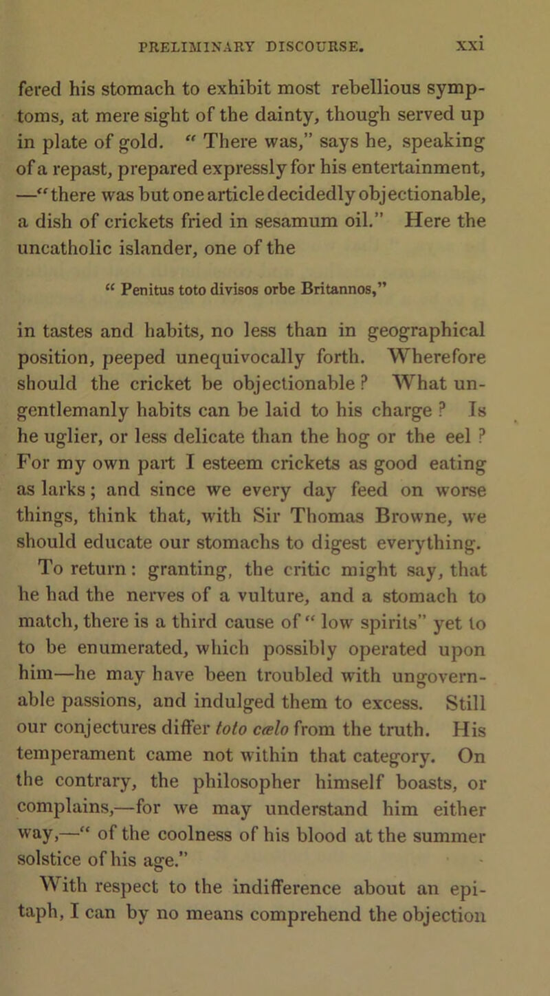 fered his stomach to exhibit most rebellious symp- toms, at mere sight of the dainty, though served up in plate of gold. “ There was,” says he, speaking of a repast, prepared expressly for his entertainment, —“there was but one article decidedly objectionable, a dish of crickets fried in sesamum oil.” Here the uncatholic islander, one of the “ Penitus toto divisos orbe Britannos,” in tastes and habits, no less than in geographical position, peeped unequivocally forth. Wherefore should the cricket be objectionable ? What un- gentlemanly habits can be laid to his charge P Is he uglier, or less delicate than the hog or the eel ? For my own part I esteem crickets as good eating as larks; and since we every day feed on worse things, think that, with Sir Thomas Browne, we should educate our stomachs to digest everything. To return: granting, the critic might say, that he had the nerves of a vulture, and a stomach to match, there is a third cause of “ low spirits” yet to to be enumerated, which possibly operated upon him—he may have been troubled with ungovern- able passions, and indulged them to excess. Still our conjectures differ toto c<elo from the truth. His temperament came not within that category. On the contrary, the philosopher himself boasts, or complains,—for we may understand him either way,—“ of the coolness of his blood at the summer solstice of his age.” With respect to the indifference about an epi- taph, I can by no means comprehend the objection