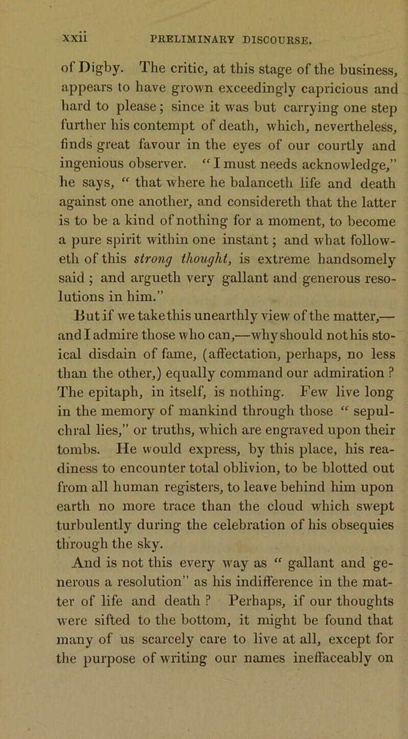 of Digby. The critic, at this stage of the business, appears to have grown exceedingly capricious and hard to please; since it was but carrying one step further his contempt of death, which, nevertheless, finds great favour in the eyes of our courtly and ingenious observer. “ I must needs acknowledge,” he says, “ that where he balanceth life and death against one another, and considereth that the latter is to be a kind of nothing for a moment, to become a pure spirit within one instant; and what follow- eth of this strong thought, is extreme handsomely said ; and argueth very gallant and generous reso- lutions in him.” But if we take this unearthly view of the matter,— and I admire those who can,—why should not his sto- ical disdain of fame, (affectation, perhaps, no less than the other,) equally command our admiration ? The epitaph, in itself, is nothing. Few live long in the memory of mankind through those “ sepul- chral lies,” or truths, which are engraved upon their tombs. He would express, by this place, his rea- diness to encounter total oblivion, to be blotted out from all human registers, to leave behind him upon earth no more trace than the cloud which swept turbulently during the celebration of his obsequies through the sky. And is not this every way as “ gallant and ge- nerous a resolution” as his indifference in the mat- ter of life and death P Perhaps, if our thoughts were sifted to the bottom, it might be found that many of us scarcely care to live at all, except for the purpose of writing our names ineffaceably on