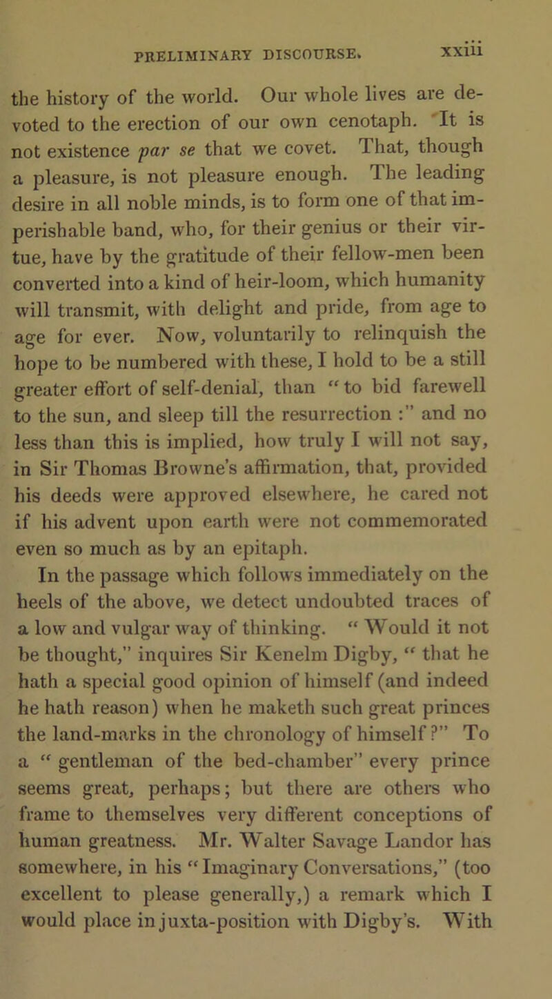 XXUl the history of the world. Our whole lives are de- voted to the erection of our own cenotaph. It is not existence par se that we covet. That, though a pleasure, is not pleasure enough. The leading desire in all noble minds, is to form one of that im- perishable band, who, for their genius or their vir- tue, have by the gratitude of their fellow-men been converted into a kind of heir-loom, which humanity will transmit, with delight and pride, from age to age for ever. Now, voluntarily to relinquish the hope to be numbered with these, I hold to be a still greater effort of self-denial, than “ to bid farewell to the sun, and sleep till the resurrection and no less than this is implied, how truly I will not say, in Sir Thomas Browne’s affirmation, that, provided his deeds were approved elsewhere, he cared not if his advent upon earth were not commemorated even so much as by an epitaph. In the passage which follows immediately on the heels of the above, we detect undoubted traces of a low and vulgar way of thinking. “ Would it not be thought,” inquires Sir Kenelm Digby, “ that he hath a special good opinion of himself (and indeed he hath reason) when he maketh such great princes the land-marks in the chronology of himself ?” To a “ gentleman of the bed-chamber” every prince seems great, perhaps; but there are others who frame to themselves very different conceptions of human greatness. Mr. Walter Savage Landor has somewhere, in his “ Imaginary Conversations,” (too excellent to please generally,) a remark which I would place in juxta-position with Digby’s. With