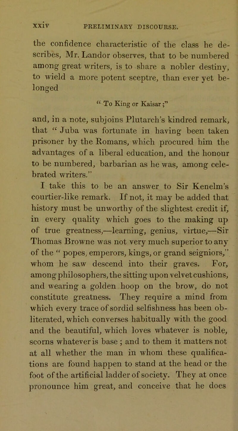 the confidence characteristic of the class he de- scribes, Mr. Landor observes, that to be numbered among great writers, is to share a nobler destiny, to wield a more potent sceptre, than ever yet be- longed “To King or Kaisar and, in a note, subjoins Plutarch’s kindred remark, that “ Juba was fortunate in having been taken prisoner by the Romans, which procured him the advantages of a liberal education, and the honour to be numbered, barbarian as he was, among cele- brated writers.” I take this to be an answer to Sir Kenelm’s courtier-like remark. If not, it may be added that history must be unworthy of the slightest credit if, in every quality which goes to the making up of true greatness,—learning, genius, virtue,—Sir Thomas Browne was not very much superior to any of the “ popes, emperors, kings, or grand seigniors,” whom he saw descend into their graves. For, among philosophers, the sitting upon velvet cushions, and wearing a golden hoop on the brow, do not constitute greatness. They require a mind from which every trace of sordid selfishness has been ob- literated, which converses habitually with the good and the beautiful, which loves whatever is noble, scorns whatever is base ; and to them it matters not at all whether the man in whom these qualifica- tions are found happen to stand at the head or the foot of the artificial ladder of society. They at once pronounce him great, and conceive that he does