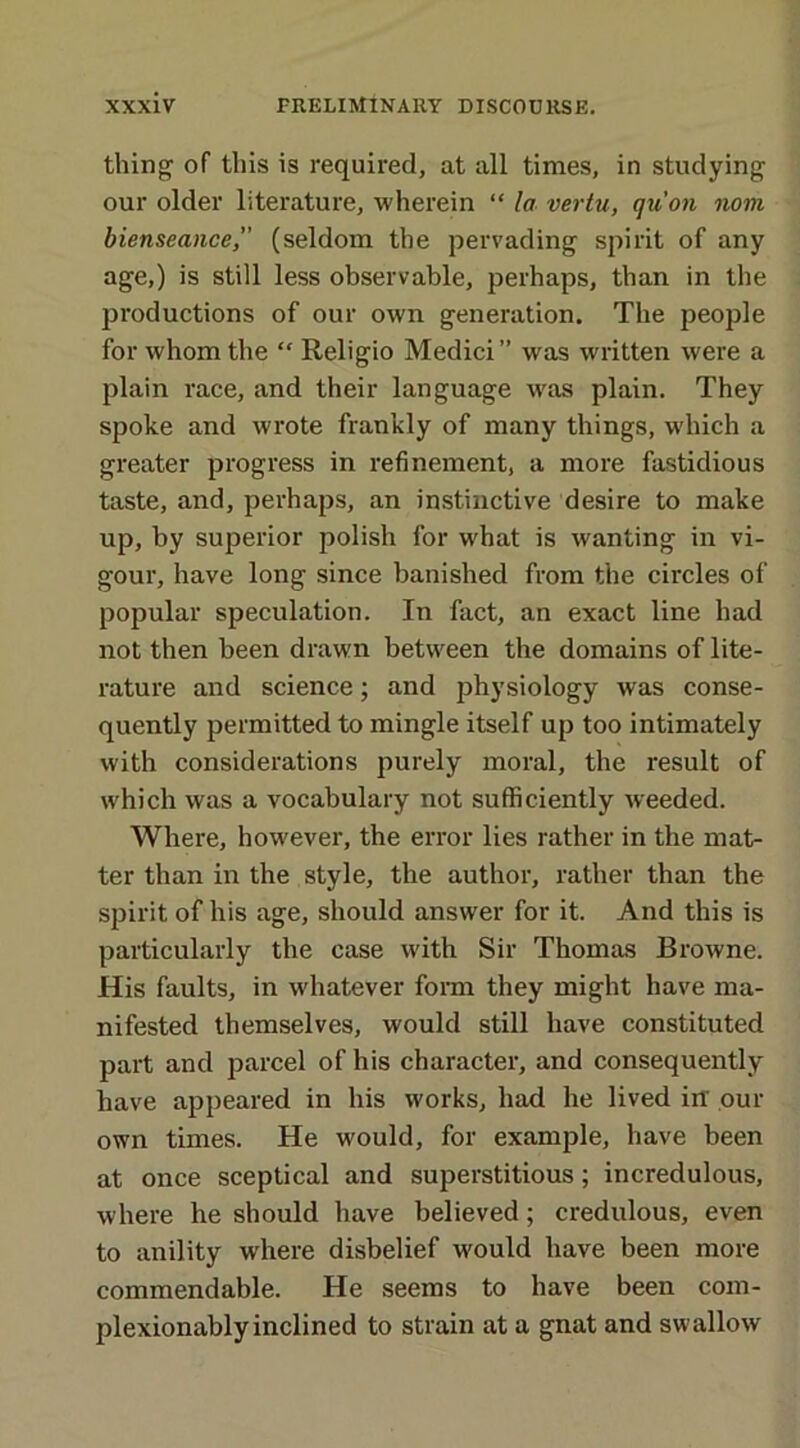 thing of this is required, at all times, in studying our older literature, wherein “ la vertu, qu'on noth bienseance, (seldom the pervading spirit of any age,) is still less observable, perhaps, than in the productions of our own generation. The people for whom the “ Religio Medici ” was written were a plain race, and their language was plain. They spoke and wrote frankly of many things, which a greater progress in refinement, a more fastidious taste, and, perhaps, an instinctive desire to make up, by superior polish for what is wanting in vi- gour, have long since banished from the circles of popular speculation. In fact, an exact line had not then been drawn between the domains of lite- rature and science; and physiology was conse- quently permitted to mingle itself up too intimately with considerations purely moral, the result of which was a vocabulary not sufficiently weeded. Where, however, the error lies rather in the mat- ter than in the style, the author, rather than the spirit of his age, should answer for it. And this is particularly the case with Sir Thomas Browne. His faults, in whatever form they might have ma- nifested themselves, would still have constituted part and parcel of his character, and consequently have appeared in his works, had he lived in' our own times. He would, for example, have been at once sceptical and superstitious; incredulous, where he should have believed; credulous, even to anility where disbelief would have been more commendable. He seems to have been com- plexionably inclined to strain at a gnat and swallow