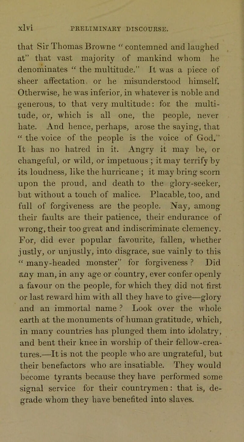 that Sir Thomas Browne “ contemned and laughed at” that vast majority of mankind whom he denominates “ the multitude.” It was a piece of sheer affectation, or he misunderstood himself. Otherwise, he was inferior, in whatever is noble and generous, to that very multitude: for the multi- tude, or, which is all one, the people, never hate. And hence, perhaps, arose the saying, that “ the voice of the people is the voice of God.” It has no hatred in it. Angry it may be, or changeful, or wild, or impetuous ; it may terrify by its loudness, like the hurricane; it may bring scorn upon the proud, and death to the glory-seeker, but without a touch of malice. Placable, too, and full of forgiveness are the people. Nay, among their faults are their patience, their endurance of wrong, their too great and indiscriminate clemency. For, did ever popular favourite, fallen, whether justly, or unjustly, into disgrace, sue vainly to this “ many-headed monster” for forgiveness ? Did any man, in any age or country, ever confer openly a favour on the people, for which they did not first or last reward him with all they have to give—glory and an immortal name ? Look over the whole earth at the monuments of human gratitude, which, in many countries has plunged them into idolatry, and bent their knee in worship of their fellow-crea- tures.—It is not the people who are ungrateful, but their benefactors who are insatiable. They would become tyrants because they have performed some signal service for their countrymen: that is, de- grade whom they have benefited into slaves.