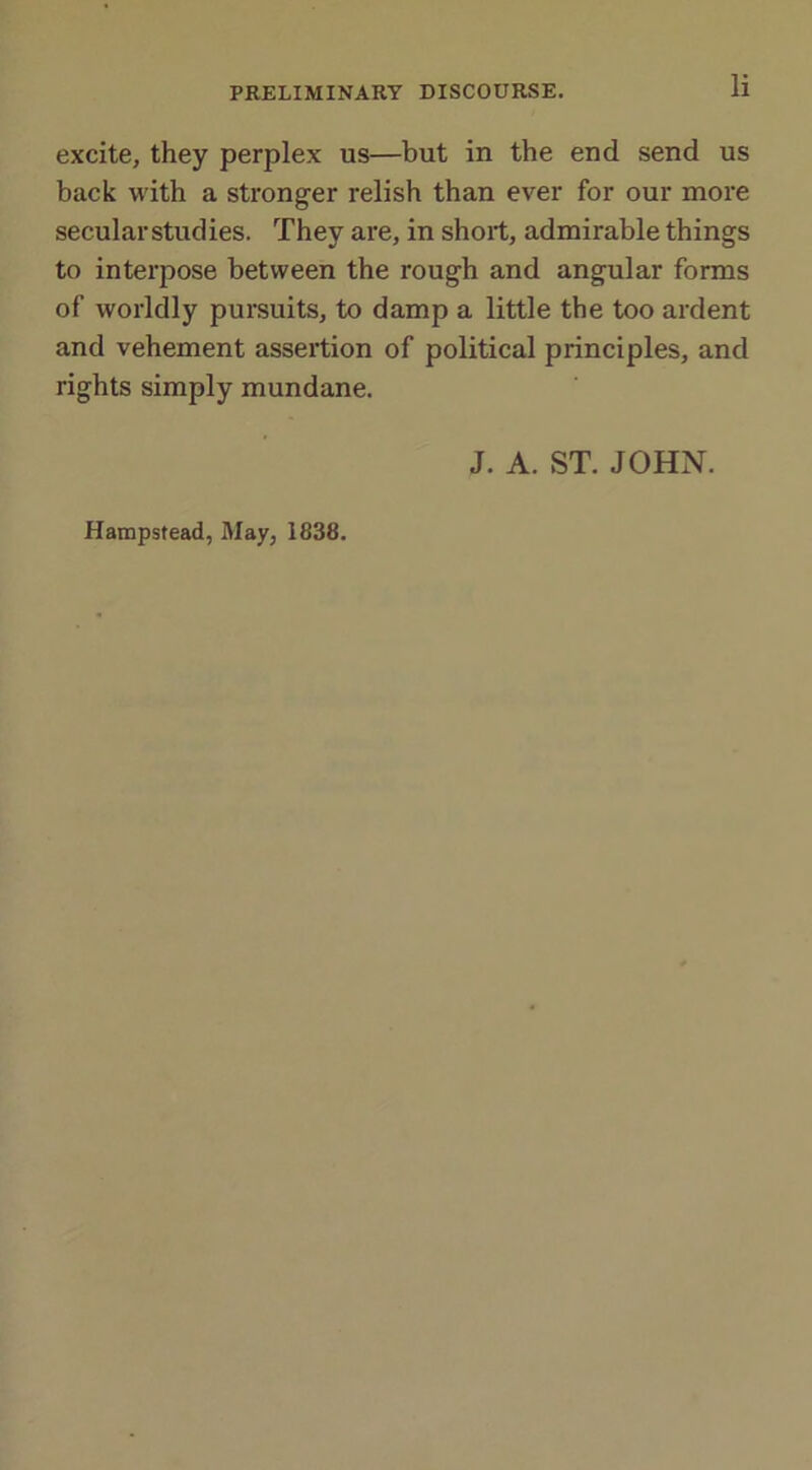 excite, they perplex us—but in the end send us back with a stronger relish than ever for our more secularstudies. They are, in short, admirable things to interpose between the rough and angular forms of worldly pursuits, to damp a little the too ardent and vehement assertion of political principles, and rights simply mundane. J. A. ST. JOHN. Hampstead, May, 1838.