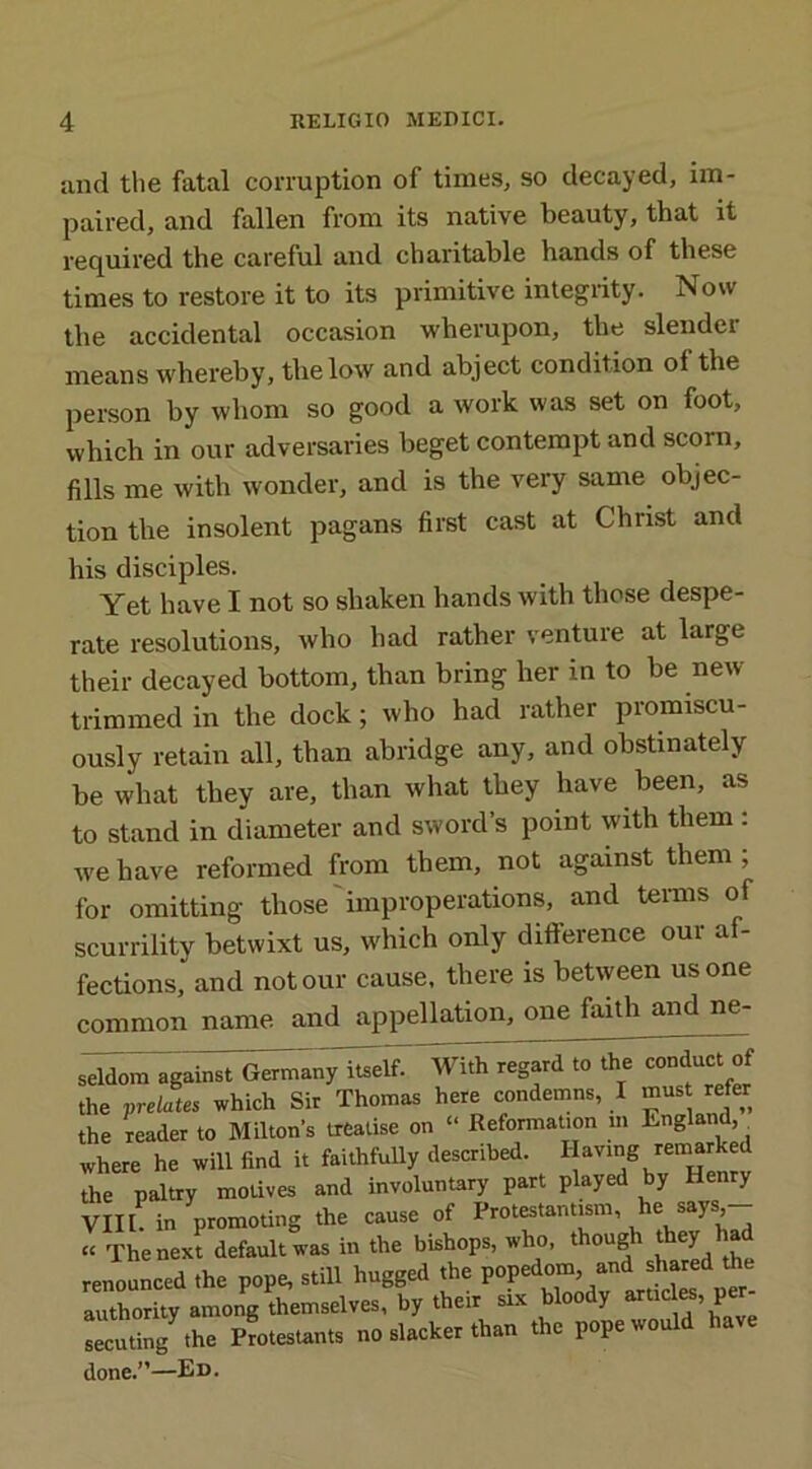 and the fatal corruption of times, so decayed, im- paired, and fallen from its native beauty, that it required the careful and charitable hands of these times to restore it to its primitive integrity. Now the accidental occasion wherupon, the slendei means whereby, the low and abject condition of the person by whom so good a work was set on foot, which in our adversaries beget contempt and scorn, fills me with wonder, and is the very same objec- tion the insolent pagans first cast at Christ and his disciples. Yet have I not so shaken hands with those despe- rate resolutions, who had rather venture at large their decayed bottom, than bring her in to be new- trimmed in the dock; who had rather promiscu- ously retain all, than abridge any, and obstinately be what they are, than what they have been, as to stand in diameter and sword’s point with them : we have reformed from them, not against them ; for omitting those improperations, and terms of scurrility betwixt us, which only difference our af- fections, and notour cause, there is between us one common name and appellation, one faith and ne- seldora against Germany itself. With regard to the conduct of the prelates which Sir Thomas here condemns, I mus refer the reader to Milton's treatise on “ Reformation m England,^ where he will find it faithfully described. Having remarked the paltry motives and involuntary part played by Henry VIII. in promoting the cause of Protestantism, he says,- “ The next default was in the bishops, who, though they renounced the pope, still hugged the popedom, and shared the authority among themselves, by their six bloody articles, pe - secuting the Protestants no slacker than the pope would have done.”—Ed.