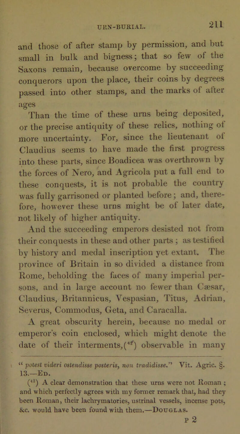 and those of after stamp by permission, and but small in bulk and bigness; that so few of the Saxons remain, because overcome by succeeding conquerors upon the place, their coins by degrees passed into other stamps, and the marks of after ages Than the time of these urns being deposited, or the precise antiquity of these relics, nothing of more uncertainty. For, since the lieutenant ot Claudius seems to have made the first progress into these parts, since Boadicea was overthrown by the forces of Nero, and Agricola put a full end to these conquests, it is not probable the country was fully garrisoned or planted before; and, there- fore, however these urns might be of later date, not likely of higher antiquity. And the succeeding emperors desisted not from their conquests in these and other parts ; as testified by history and medal inscription yet extant. The province of Britain in so divided a distance from Rome, beholding the faces of many imperial per- sons, and in large account no fewer than Caesar, Claudius, Britannicus, Vespasian, Titus, Adrian, Severus, Commodus, Geta, and Caracalla. A great obscurity herein, because no medal or emperor’s coin enclosed, which might denote the date of their interments, (■•*) observable in many <£ potest videri ostendisse posteris, non tradidisse.” Vit. Agric. §. 13.—Ed. (l2) A clear demonstration that these urns were not Roman ; and which perfectly agrees with my former remark that, had they been Roman, their lachrymatories, ustrinal vessels, incense pots, &c. would have been found with them.—Douglas. P 2