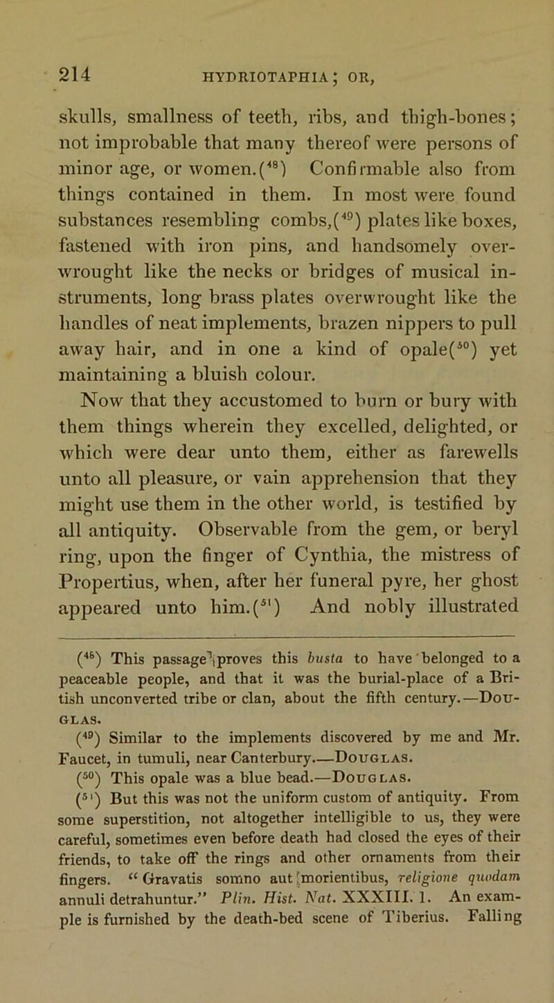 skulls, smallness of teeth, ribs, and thigh-bones; not improbable that many thereof were persons of minor age, or women. (48) Confirmable also from things contained in them. In most were found substances resembling combs,(49) plates like boxes, fastened with iron pins, and handsomely over- wrought like the necks or bridges of musical in- struments, long brass plates overwrought like the bandies of neat implements, brazen nippers to pull away hair, and in one a kind of opale(40) yet maintaining a bluish colour. Now that they accustomed to burn or bury with them things wherein they excelled, delighted, or which were dear unto them, either as farewells unto all pleasure, or vain apprehension that they might use them in the other world, is testified by all antiquity. Observable from the gem, or beryl ring, upon the finger of Cynthia, the mistress of Propertius, when, after her funeral pyre, her ghost appeared unto him.(4') And nobly illustrated (4S) This passage1!proves tins busta to have belonged to a peaceable people, and that it was the burial-place of a Bri- tish unconverted tribe or clan, about the fifth century.—Dou- glas. (49) Similar to the implements discovered by me and Mr. Faucet, in tumuli, near Canterbury—Douglas. (50) This opale was a blue bead.—Douglas. (51) But this was not the uniform custom of antiquity. From some superstition, not altogether intelligible to us, they were careful, sometimes even before death had closed the eyes of their friends, to take off the rings and other ornaments from their fingers. “ Gravatis somno aut imorientibus, religiove quodam annuli detrahuntur.” P/in. Hist. Nat. XXXIII. 1. An exam- ple is furnished by the death-bed scene of Tiberius. Falling