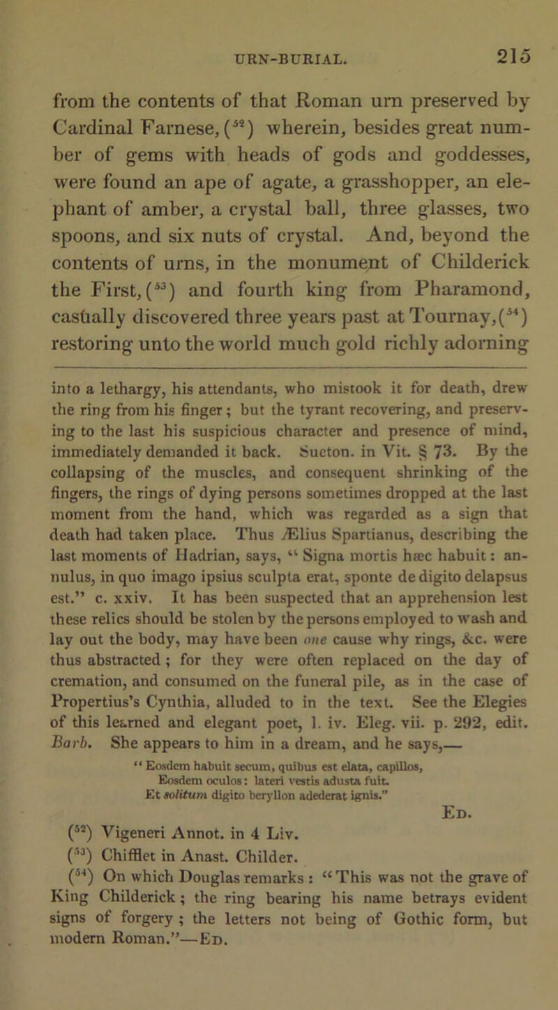 from the contents of that Roman urn preserved by Cardinal Farnese, (5S) wherein, besides great num- ber of gems with heads of gods and goddesses, were found an ape of agate, a grasshopper, an ele- phant of amber, a crystal ball, three glasses, two spoons, and six nuts of crystal. And, beyond the contents of urns, in the monument of Childerick the First, (43) and fourth king from Pharamond, cashally discovered three years past at Tournay,(44) restoring unto the world much gold richly adorning into a lethargy, his attendants, who mistook it for death, drew the ring from his finger ; but the tyrant recovering, and preserv- ing to the last his suspicious character and presence of mind, immediately demanded it back. Sueton. in Vit. § 73. By the collapsing of the muscles, and consequent shrinking of the fingers, the rings of dying persons sometimes dropped at the last moment from the hand, which was regarded as a sign that death had taken place. Thus /Elius Spartianus, describing the last moments of Hadrian, says, “ Signa mortis hsec habuit: an- nulus, in quo imago ipsius sculpta erat, sponte de digito delapsus est.” c. xxiv. It has been suspected that an apprehension lest these relics should be stolen by the persons employed to wash and lay out the body, may have been one cause why rings, &c. were thus abstracted; for they were often replaced on the day of cremation, and consumed on the funeral pile, as in the case of Propertius’s Cynthia, alluded to in the text. See the Elegies of this learned and elegant poet, 1. iv. Eleg. vii. p. 292, edit. Barb. She appears to him in a dream, and he says,— “ Eosdcm habuit secum, quibus est elata, capillos, Eosdem oculos: lateri vestis adusta fuit. Et aolitum digito beryllon adederat ignis.” Ed. (52) Vigeneri Annot. in 4 Liv. (53) Chiffiet in Anast. Childer. (°4) On which Douglas remarks : “This was not the grave of King Childerick; the ring bearing his name betrays evident signs of forgery ; the letters not being of Gothic form, but modern Roman.”—Ed.