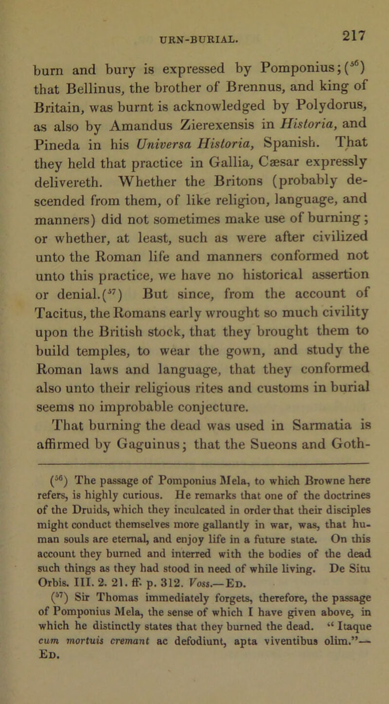 burn and bury is expressed by Pomponius; (ifi) that Bellinus, the brother of Brennus, and king of Britain, was burnt is acknowledged by Polydorus, as also by Amandus Zierexensis in Historia, and Pineda in his Universa Historia, Spanish. That they held that practice in Gallia, Caesar expressly delivereth. Whether the Britons (probably de- scended from them, of like religion, language, and manners) did not sometimes make use of burning ; or whether, at least, such as were after civilized unto the Roman life and manners conformed not unto this practice, we have no historical assertion or denial.(J7) But since, from the account of Tacitus, the Romans early wrought so much civility upon the British stock, that they brought them to build temples, to wear the gown, and study the Roman laws and language, that they conformed also unto their religious rites and customs in burial seems no improbable conjecture. That burning the dead was used in Sarmatia is affirmed by Gaguinus; that the Sueons and Goth- (56) 'f he passage of Pomponius Mela, to which Browne here refers, is highly curious. He remarks that one of the doctrines of the Druids, which they inculcated in order that their disciples might conduct themselves more gallantly in war, was, that hu- man souls are eternal, and enjoy life in a future state. On this account they burned and interred with the bodies of the dead such things as they had stood in need of while living. De Situ Orbis. III. 2. 21. ff. p. 312. Voss.—Ed. (67) Sir Thomas immediately forgets, therefore, the passage of Pomponius Mela, the sense of which I have given above, in which he distinctly states that they burned the dead. “ Itaque cum mortuis cremant ac defodiunt, apta viventibus olim.”— Ed.