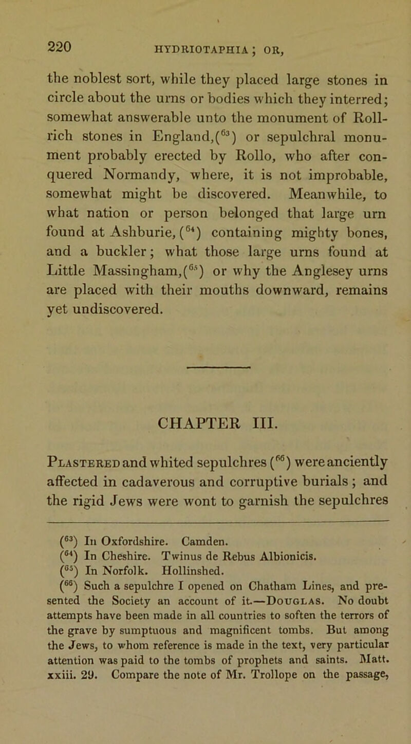 the noblest sort, while they placed large stones in circle about the urns or bodies which they interred; somewhat answerable unto the monument of Roll- rich stones in England,(63) or sepulchral monu- ment probably erected by Rollo, who after con- quered Normandy, where, it is not improbable, somewhat might be discovered. Meanwhile, to what nation or person belonged that large urn found at Asliburie, (64) containing mighty bones, and a buckler; what those large urns found at Little Massingham,(6;i) or why the Anglesey urns are placed with their mouths downward, remains yet undiscovered. CHAPTER III. Plastered and whited sepulchres (6S) were anciently affected in cadaverous and corruptive burials ; and the rigid Jews were wont to garnish the sepulchres (63) In Oxfordshire. Camden. (64) In Cheshire. Twinus de Rebus Albionicis. (°5) In Norfolk. Hollinshed. (66) Such a sepulchre I opened on Chatham Lines, and pre- sented the Society an account of it—Douglas. No doubt attempts have been made in all countries to soften the terrors of the grave by sumptuous and magnificent tombs. But among the Jews, to whom reference is made in the text, very particular attention was paid to the tombs of prophets and saints. Matt, xxiii. 29. Compare the note of Mr. Trollope on the passage,