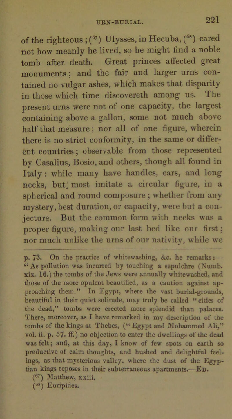 of the righteous ; (67) Ulysses, in Hecuba, (68) cared not how meanly he lived, so he might find a noble tomb after death. Great princes affected great monuments; and the fair and larger urns con- tained no vulgar ashes, which makes that disparity in those which time discoverelh among us. The present urns were not of one capacity, the largest containing above a gallon, some not much above half that measure; nor all of one figure, wherein there is no strict conformity, in the same or differ- ent countries; observable from those represented by Casalius, Bosio, and others, though all found in Italy : while many have handles, ears, and long necks, but, most imitate a circular figure, in a spherical and round composure; whether from any mystery, best duration, or capacity, were but a con- jecture. But the common form with necks was a proper figure, making our last bed like our first; nor much unlike the urns of our nativity, while we p. 73. On the practice of whitewashing, &c. he remarks:— “ As pollution was incurred by touching a sepulchre (Numb, xix. 16.) the tombs of the Jews were annually whitewashed, and those of the more opulent beautified, as a caution against ap- proaching them.” In Egypt, where the vast burial-grounds, beautiful in their quiet solitude, may truly be called “cities of the dead,” tombs were erected more splendid than palaces. There, moreover, as I have remarked in my description of the tombs of the kings at Thebes, (“ Egypt and Mohammed Ali,” vol. ii. p. 57* ft’.) no objection to enter the dwellings of the dead was felt; and, at this day, I know of few spots on earth so productive of calm thoughts, and hushed and delightful feel- ings, as that mysterious valley, where the dust of the Egyp- tian kings reposes in their subterraneous apartments.—Ed. (87) Matthew, xxiii. (,i8) Euripides.