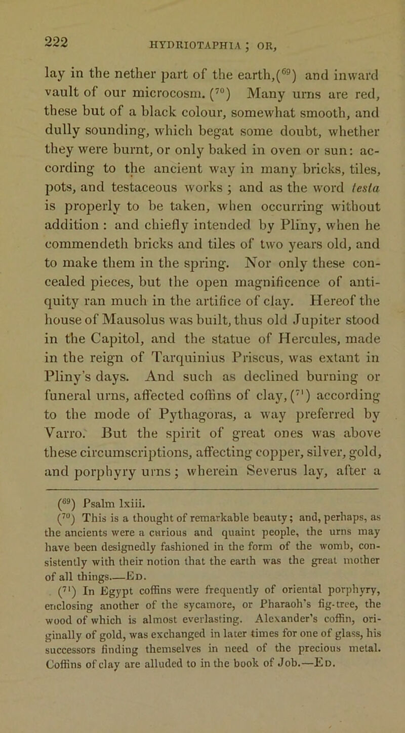 lay in the nether part of the earth,(®) and inward vault of our microcosm. (70) Many urns are red, these but of a black colour, somewhat smooth, and dully sounding-, which begat some doubt, whether they were burnt, or only baked in oven or sun: ac- cording to the ancient way in many bricks, tiles, pots, and testaceous works ; and as the word tesla is properly to be taken, when occurring without addition : and chiefly intended by Pliny, when he commendeth bricks and tiles of two years old, and to make them in the spring. Nor only these con- cealed pieces, but the open magnificence of anti- quity ran much in the artifice of clay. Hereof the house of Mausolus was built, thus old Jupiter stood in the Capitol, and the statue of Hercules, made in the reign of Tarquinius Priscus, was extant in Pliny’s days. And such as declined burning or funeral urns, affected coffins of clay, (7I) according to the mode of Pythagoras, a way preferred by Varro. But the spirit of great ones was above these circumscriptions, affecting copper, silver, gold, and porphyry urns; wherein Severus lay, after a (S9) Psalm lxiii. (70) This is a thought of remarkable beauty; and, perhaps, as the ancients were a curious and quaint people, the urns may have been designedly fashioned in the form of the womb, con- sistently with their notion that the earth was the great mother of all things.—Ed. (71) In Egypt coffins were frequently of oriental porphyry, enclosing another of the sycamore, or Pharaoh’s fig-tree, the wood of which is almost everlasting. Alexander’s coffin, ori- ginally of gold, was exchanged in later times for one of glass, his successors finding themselves in need of the precious metal. Coffins of clay are alluded to in the book of Job.—Ed.