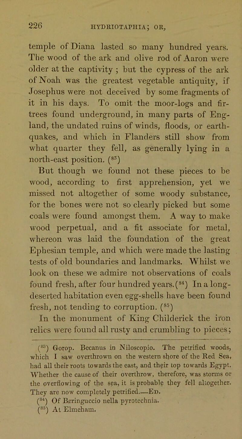temple of Diana lasted so many hundred years. The wood of the ark and olive rod of Aaron were older at the captivity ; but the cypress of the ark of Noah was the greatest vegetable antiquity, if Josephus were not deceived by some fragments of it in his days. To omit the moor-logs and fir- trees found underground, in many parts of Eng- land, the undated ruins of winds, floods, or earth- quakes, and which in Flanders still show from what quarter they fell, as generally lying in a north-east position. (83) But though we found not these pieces to be wood, according to first apprehension, yet we missed not altogether of some woody substance, for the bones were not so clearly picked but some coals were found amongst them. A way to make wood perpetual, and a fit associate for metal, whereon was laid the foundation of the great Ephesian temple, and which were made the lasting tests of old boundaries and landmarks. Whilst we look on these we admire not observations of coals found fresh, after four hundred years^84) In a long- deserted habitation even egg-shells have been found fresh, not tending to corruption. (85) In the monument of King Childerick the iron relics were found all rusty and crumbling to pieces; (83) Gorop. Becanus in Niloscopio. The petrified woods, which I saw overthrown on the western shore of the Red Sea, had all their roots towards the east, and their top towards Egypt. Whether the cause of their overthrow, therefore, was storms or the overflowing of the sea, it is probable they fell altogether. They are now completely petrified—Ed. (8‘‘) Of Beringuccio nella pyrotechnia. (a5) At Elmeham.