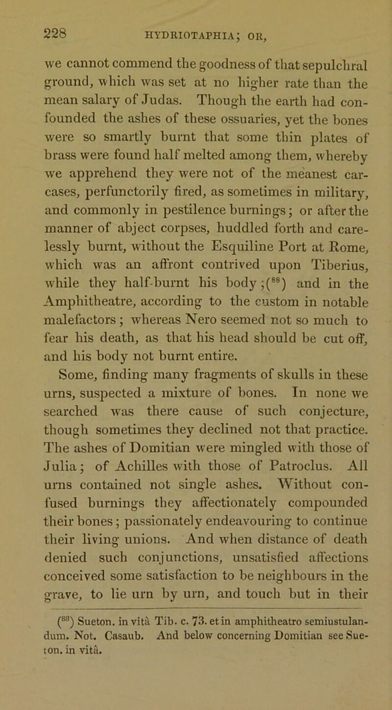 we cannot commend the goodness of that sepulchral ground, which was set at no higher rate than the mean salary of Judas. Though the earth had con- founded the ashes of these ossuaries, yet the bones were so smartly burnt that some thin plates of brass were found half melted among them, whereby we apprehend they were not of the meanest car- cases, perfunctorily fired, as sometimes in military, and commonly in pestilence burnings; or after the manner of abject corpses, huddled forth and care- lessly burnt, without the Esquiline Port at Rome, which was an affront contrived upon Tiberius, while they half-burnt his body;(88) and in the Amphitheatre, according to the custom in notable malefactors; whereas Nero seemed not so much to fear his death, as that his head should be cut off, and his body not burnt entire. Some, finding many fragments of skulls in these urns, suspected a mixture of bones. In none we searched was there cause of such conjecture, though sometimes they declined not that practice. The ashes of Domitian were mingled with those of Julia; of Achilles Avith those of Patroclus. All urns contained not single ashes. Without con- fused burnings they affectionately compounded their bones; passionately endeavouring to continue their living unions. And when distance of death denied such conjunctions, unsatisfied affections conceived some satisfaction to be neighbours in the grave, to lie urn by urn, and touch but in their (M) Sueton. in vita Tib. c. 73. etin amphitheatre semiustulan- dum. Not. Casaub. And below concerning Domitian see Sue- ton. in vita.