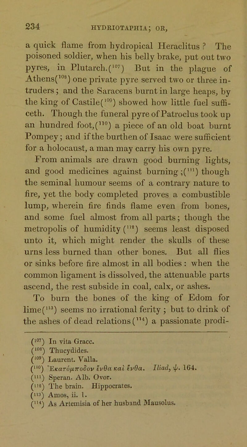 a quick flame from hydropical Heraclitus P The poisoned soldier, when his belly brake, put out two pyres, in Plutarch.(107) But in the plague of Athensf08) one private pyre served two or three in- truders ; and the Saracens burnt in large heaps, by the king of Castile(109) showed how little fuel suffi- ceth. Though the funeral pyre of Patroclus took up an hundred foot,(110) a piece of an old boat burnt Pompey; and if the burthen of Isaac were sufficient for a holocaust, a man may carry his own pyre. From animals are drawn good burning lights, and good medicines against burningthough the seminal humour seems of a contrary nature to fire, yet the body completed proves a combustible lump, wherein fire finds flame even from bones, and some fuel almost from all parts; though the metropolis of humidity (118) seems least disposed unto it, which might render the skulls of these urns less burned than other bones. But all flies or sinks before fire almost in all bodies : wdien the common ligament is dissolved, the attenuable parts ascend, the rest subside in coal, calx, or ashes. To burn the bones of the king of Edom for lime(113) seems no irrational ferity ; but to drink of the ashes of dead relations (114) a passionate prodi- (107) In vita Grace. (108) Thucydides. (109) Laurent. Valla. (uo) ']&Kar(>n7rodov tvOa Kal evGa. Iliad, 164. (m) Speran. Alb. Ovor. (112) The brain. Hippocrates. (113) Amos, ii. 1. (1H) As Artemisia of her husband Mausolus.