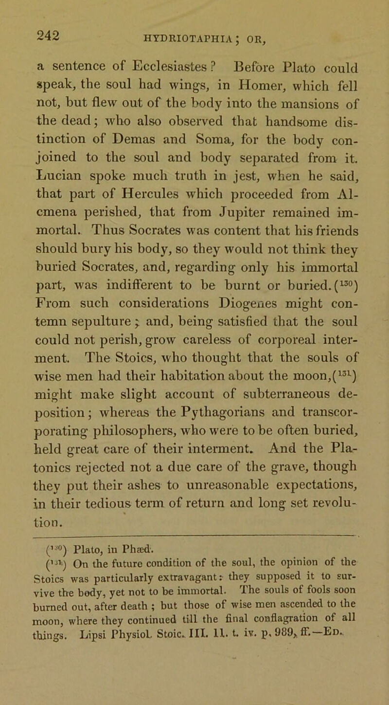 a sentence of Ecclesiastes ? Before Plato could speak, the soul had wings, in Homer, which fell not, but flew out of the body into the mansions of the dead; who also observed that handsome dis- tinction of Demas and Soma, for the body con- joined to the soul and body separated from it. Lucian spoke much truth in jest, when he said, that part of Hercules which proceeded from Al- cmena perished, that from Jupiter remained im- mortal. Thus Socrates was content that his friends should bury his body, so they would not think they buried Socrates, and, regarding only his immortal part, was indifferent to be burnt or buried. (l30) From such considerations Diogenes might con- temn sepulture ; and, being satisfied that the soul could not perish, grow careless of corporeal inter- ment. The Stoics, who thought that the souls of wise men had their habitation about the moon,(131) might make slight account of subterraneous de- position ; whereas the Pythagorians and transcor- porating philosophers, who were to be often buried, held great care of their interment. And the Pla- tonics rejected not a due care of the grave, though they put tbeir ashes to unreasonable expectations, in their tedious term of return and long set revolu- tion. (,a0) Plato, in Phaed. (m) On the future condition of the soul, the opinion of the Stoics was particularly extravagant: they supposed it to sur- vive the body, yet not to be immortal. The souls of fools soon burned out, after death ; but those of wise men ascended to the moon, where they continued till the final conflagration of all things. Lipsi Physiol. Stoic., III. 11. t. iv. p, 989, ff. Ed.