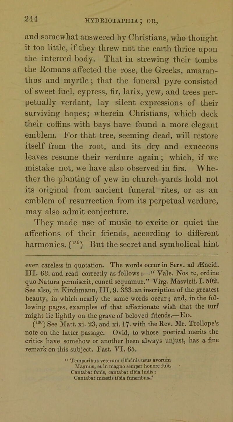 and somewhat answered by Christians, who thought it too little, if they threw not the earth thrice upon the interred body. That in strewing their tombs the Romans affected the rose, the Greeks, amaran- tlius and myrtle; that the funeral pyre consisted of sweet fuel, cypress, fir, larix, yew, and trees per- petually verdant, lay silent expressions of their surviving hopes; wherein Christians, which deck their coffins with bays have found a more elegant emblem. For that tree, seeming dead, will restore itself from the root, and its dry and exuccous leaves resume their verdure again; w'hicli, if we mistake not, we have also observed in firs. Whe- ther the planting of yew in church-yards hold not its original from ancient funeral rites, or as an emblem of resurrection from its perpetual verdure, may also admit conjecture. They made use of music to excite or quiet the affections of their friends, according to different harmonies. (136) But the secret and symbolical hint even careless in quotation. The words occur in Serv. ad jEneid. III. 68. and read correctly as follows:—“ Vale. Nos te, ordine quo Natura permiserit, cuncti sequamur.” Virg. Masvicii. I. 502. See also, in Kirchmann, III. 9. 333.an inscription of the greatest beauty, in which nearly the same words occur; and, in the fol- lowing pages, examples of that affectionate wish that the turf might lie lightly on the grave of beloved friends.—Ed. (13<!) See Matt. xi. 23, and xi. 17- with the Rev. Mr. Trollope’s note on the latter passage. Ovid, to whose poetical merits the critics have somehow or another been always unjust, has a fine remarkon this subject. Fast. VI. 65. “ Tcmporibus vetcrum tibicinis usus avorum Magnus, et in magno semper honore fuit. Cantabat fanis, cantabat tibia ludis: Cantabat mcestis tibia funeribus.”