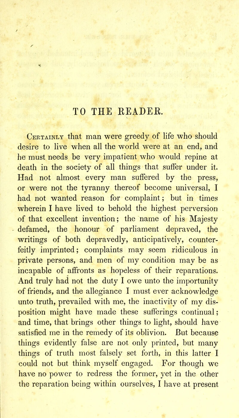 TO THE EEADEE. Certainly that man were greedy of life who should desire to live when all the world were at an end, and he must needs be very impatient who would repine at death in the society of all things that suffer under it. Had not almost every man suffered by the press, or were not the tyranny thereof become universal, I had not wanted reason for complaint; but in times wherein I have lived to behold the highest perversion of that excellent invention; the name of his Majesty ' defamed, the honour of parliament depraved, the writings of both depravedly, anticipatively, counter- feitly imprinted; complaints may seem ridiculous in private persons, and men of my condition may be as incapable of affronts as hopeless of their reparations. And truly had not the duty I owe unto the importunity of friends, and the allegiance I must ever acknowledge unto truth, prevailed with me, the inactivity of my dis- position might have made these sufferings continual; and time, that brings other things to light, should have satisfied me in the remedy of its oblivion. But because things evidently false are not only printed, but many things of truth most falsely set forth, in this latter I could not but think myself engaged. For though we have no power to redress the former, yet in the other the reparation being within ourselves, I have at present