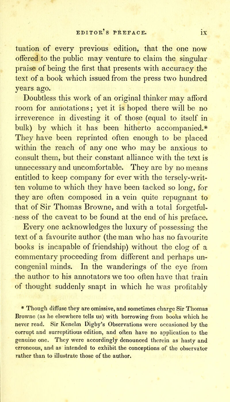 tuation of every previous edition, that the one no^v offered to the public may venture to claim the singular praise of being the first that presents with accuracy the text of a book which issued from the press two hundred years ago. Doubtless this work of an original thinker may afford room for annotations; yet it is hoped there will be no irreverence in divesting it of those (equal to itself in bulk) by which it has been hitherto accompanied.* They have been reprinted often enough to be placed within the reach of any one who may be anxious to consult them, but their constant alliance with the text is unnecessary and uncomfortable. They are by no means entitled to keep company for ever with the tersely-writ- ten volume to which they have been tacked so long, for they are often composed in a vein quite repugnant to that of Sir Thomas Browne, and with a total forgetful- mess of the caveat to be found at the end of his preface. Every one acknowledges the luxury of possessing the text of a favourite author (the man who has no favourite books is incapable of friendship) without the clog of a commentary proceeding from different and perhaps un- congenial minds. In the wanderings of the eye from the author to his annotators we too often have that train of thought suddenly snapt in which he was profitably * Though diffuse they are emissive, and sometimes charge Sir Thomas Browne (as he elsewhere tells us) with borrowing from books which he never read. Sir Kenelm Digby’s Observations were occasioned by the corrupt and surreptitious edition, and often have no application to the genuine one. They were accordingly denounced therein as hasty and erroneous, and as intended to exhibit the conceptions of the observator rather than to illustrate those of the author.