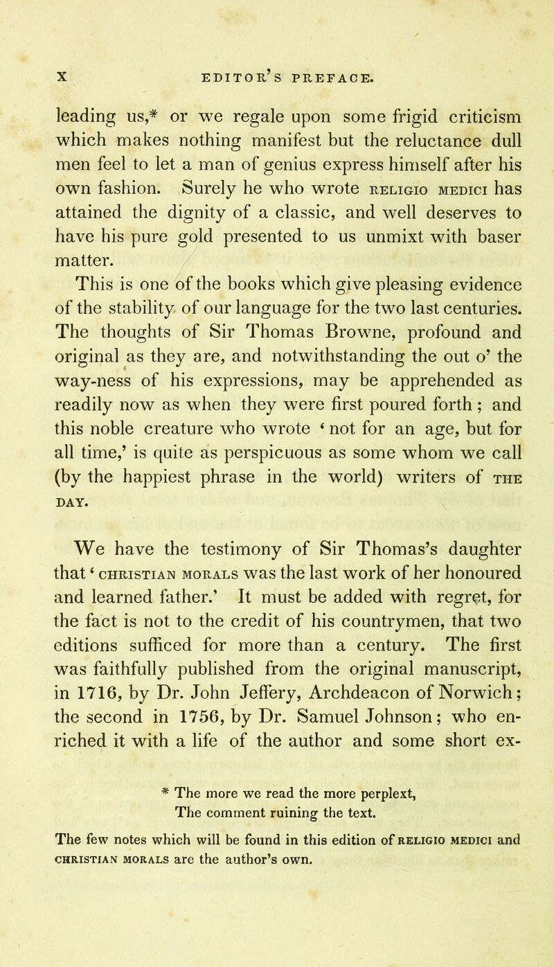 leading us,* or we regale upon some frigid criticism which makes nothing manifest but the reluctance dull men feel to let a man of genius express himself after his own fashion. Surely he who wrote religio medici has attained the dignity of a classic, and well deserves to have his pure gold presented to us unmixt with baser matter. This is one of the books which give pleasing evidence of the stability of our language for the two last centuries. The thoughts of Sir Thomas Browne, profound and original as they are, and notwithstanding the out o’ the way-ness of his expressions, may be apprehended as readily now as when they were first poured forth; and this noble creature who wrote ‘ not for an age, but for all time,’ is quite as perspicuous as some whom we call (by the happiest phrase in the world) writers of the DAY. We have the testimony of Sir Thomas’s daughter that ‘ CHRISTIAN MORALS WHS the last work of her honoured and learned father.’ It must be added with regret, for the fact is not to the credit of his countrymen, that two editions sufficed for more than a century. The first was faithfully published from the original manuscript, in 1716, by Dr. John Jeffery, Archdeacon of Norwich; the second in 1756, by Dr. Samuel Johnson; who en- riched it with a life of the author and some short ex- * The more we read the more perplext, The comment ruining the text. The few notes which will be found in this edition of religio medici and CHRISTIAN MORALS are the author’s own.