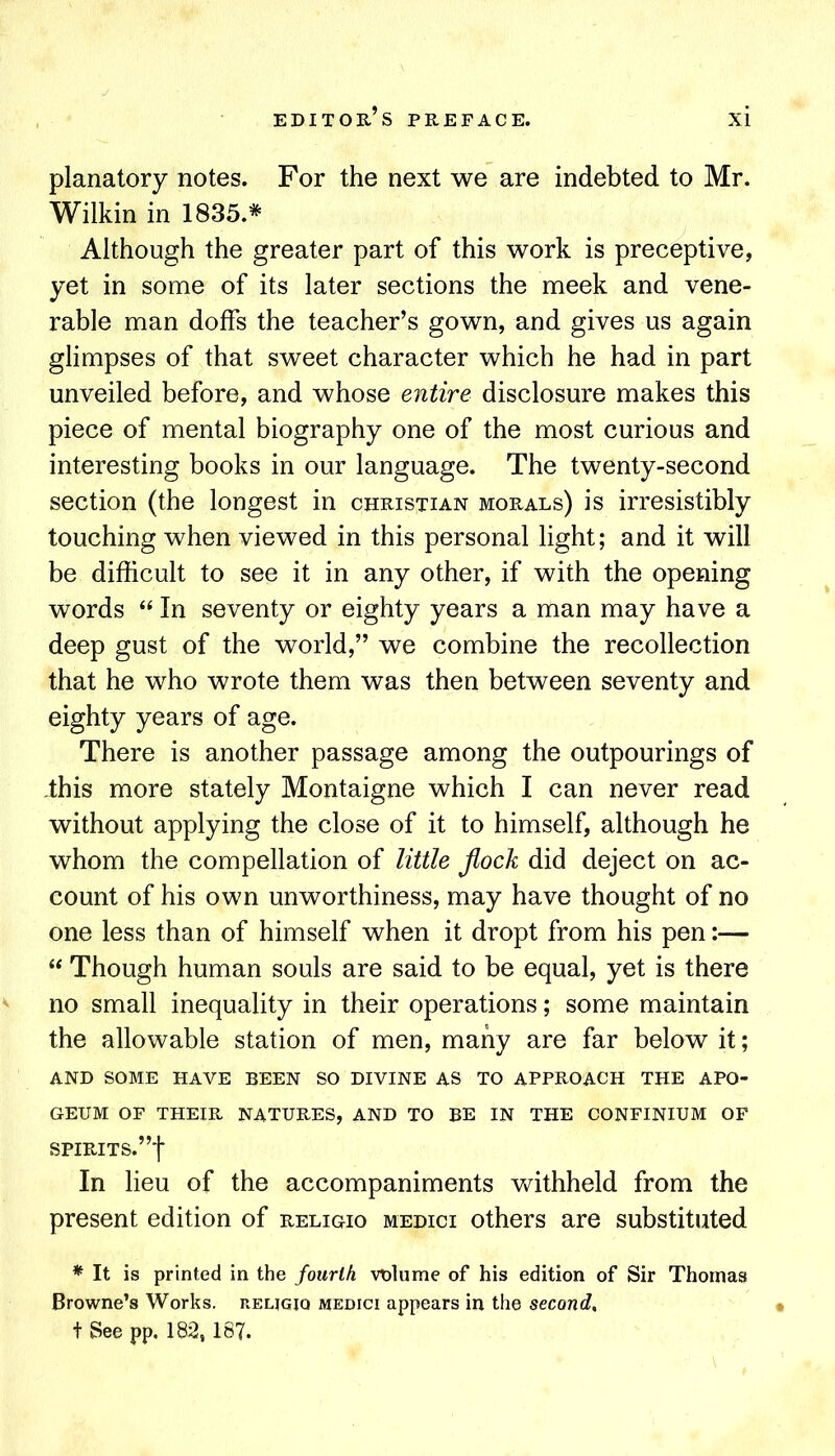 planatory notes. For the next we are indebted to Mr. Wilkin in 1835.* Although the greater part of this work is preceptive, yet in some of its later sections the meek and vene- rable man doffs the teacher’s gown, and gives us again glimpses of that sweet character which he had in part unveiled before, and whose entire disclosure makes this piece of mental biography one of the most curious and interesting books in our language. The twenty-second section (the longest in Christian morals) is irresistibly touching when viewed in this personal light; and it will be difficult to see it in any other, if with the opening words “ In seventy or eighty years a man may have a deep gust of the world,” we combine the recollection that he who wrote them was then between seventy and eighty years of age. There is another passage among the outpourings of -this more stately Montaigne which I can never read without applying the close of it to himself, although he whom the compellation of little flock did deject on ac- count of his own unworthiness, may have thought of no one less than of himself when it dropt from his pen:— “ Though human souls are said to be equal, yet is there no small inequality in their operations; some maintain the allowable station of men, many are far below it; AND SOME HAVE BEEN SO DIVINE AS TO APPROACH THE APO- GEUM OF THEIR NATURES, AND TO BE IN THE CONFINIUM OF SPIRITS.”! In lieu of the accompaniments vv^ithheld from the present edition of religio medici others are substituted * It is printed in the fourth vnlume of his edition of Sir Thomas Browne’s Works, reljgiq medici appears in the second, t See pp, 182,187.