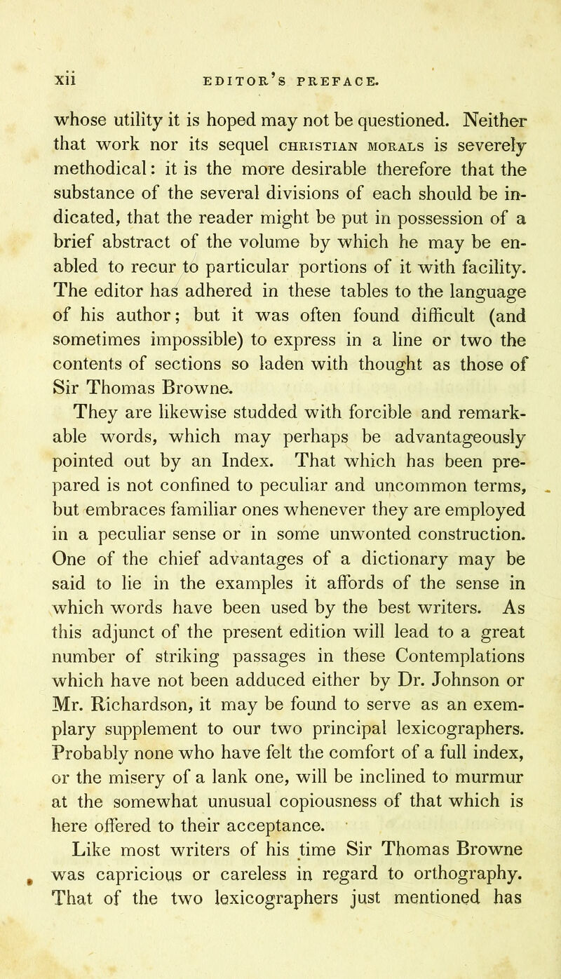 whose utility it is hoped may not be questioned. Neither that work nor its sequel Christian morals is severely methodical: it is the more desirable therefore that the substance of the several divisions of each should be in- dicated, that the reader might be put in possession of a brief abstract of the volume by which he may be en- abled to recur to particular portions of it with facility. The editor has adhered in these tables to the language of his author; but it was often found difficult (and sometimes impossible) to express in a line or two the contents of sections so laden with thought as those of Sir Thomas Browne. They are likewise studded with forcible and remark- able words, which may perhaps be advantageously pointed out by an Index. That which has been pre- pared is not confined to peculiar and uncommon terms, but embraces familiar ones whenever they are employed in a peculiar sense or in some unwonted construction. One of the chief advantages of a dictionary may be said to lie in the examples it affords of the sense in which words have been used by the best writers. As this adjunct of the present edition will lead to a great number of striking passages in these Contemplations which have not been adduced either by Dr. Johnson or Mr. Richardson, it may be found to serve as an exem- plary supplement to our two principal lexicographers. Probably none who have felt the comfort of a full index, or the misery of a lank one, will be inclined to murmur at the somewhat unusual copiousness of that which is here offered to their acceptance. Like most writers of his time Sir Thomas Browne , was capricious or careless in regard to orthography. That of the two lexicographers just mentioned has