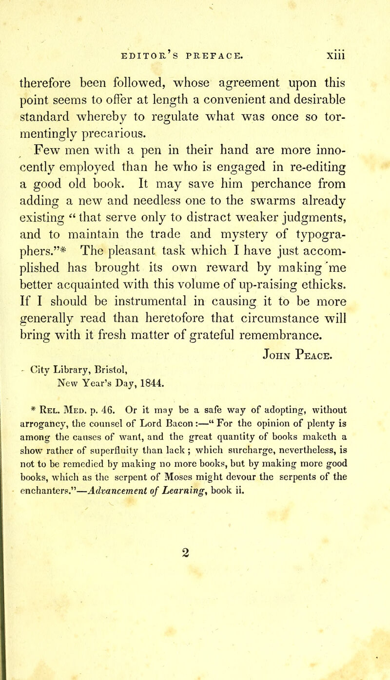 therefore been followed, whose agreement upon this point seems to offer at length a convenient and desirable standard whereby to regulate what was once so tor- mentingly precarious. Few men with a pen in their hand are more inno- cently employed than he who is engaged in re-editing a good old book. It may save him perchance from adding a new and needless one to the swarms already existing that serve only to distract weaker judgments, and to maintain the trade and mystery of typogra- phers.”* The pleasant task which I have just accom- plished has brought its own reward by making *me better acquainted with this volume of up-raising ethicks. If I should be instrumental in causing it to be more generally read than heretofore that circumstance will bring with it fresh matter of grateful remembrance. John Peace. ' City Library, Bristol, New Year’s Day, 1844. * Rel. Med. p. 46. Or it may be a safe way of adopting-, without arrogancy, the counsel of Lord Bacon :—“ For the opinion of plenty is among the causes of want, and the great quantity of books maketh a show rather of superfluity than lack ; which surcharge, nevertheless, is not to be remedied by making no more books, but by making more good books, which as the serpent of Moses might devour the serpents of the enchanters.”—Advancement of Learnings book ii. 2